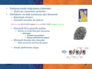 Gelişmiş kimlik doğrulama sistemleri  Akıllı kart, biyometrik yöntemler Veritabanı ve web sunucusu ayrı donanım Bütünleşik olmasın Güvenlik duvarları ile izole et Microsoft IIS’in güvenlik açıkları  Nimda ve Code Red gibi solucanlar Arka kapı Yönetici ayrıcalıkları Dosya sistemlerine ulaşım   Microsoft Access düz dosyalar Web sunucusu kırılırsa ele geçer  Ancak performans düşer 