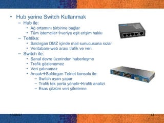 Hub yerine Switch Kullanmak Hub ile: Ağ ortamını birbirine bağlar Tüm istemciler  veriye eşit erişim hakkı Tehlike: Saldırgan DMZ içinde mail sunucusuna sızar Veritabanı-web arası trafik ve veri Switch ile: Sanal devre üzerinden haberleşme Trafik gözlenemez Veri çalınamaz Ancak  Saldırgan Telnet konsolu ile: Switch ayarı yapar Trafik tek porta yönelir  trafik analizi Esas çözüm veri şifreleme 