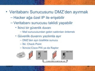 Veritabanı Sunucusunu DMZ’den ayırmak Hacker ağa özel IP ile erişebilir Veritabanı sunucusu taklidi yapabilir İkinci bir güvenlik duvarı Mail sunucusundan gelen saldırıları önlemek Güvenlik duvarını yazılımla ayır DMZ’den ayrı özellikte sunucu İlki: Check Point İkincisi:Cisco PIX ya da Raptor 