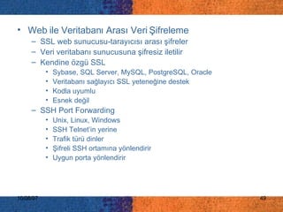 Web ile Veritabanı Arası Veri Şifreleme SSL web sunucusu-tarayıcısı arası şifreler Veri veritabanı sunucusuna şifresiz iletilir Kendine özgü SSL Sybase, SQL Server, MySQL, PostgreSQL, Oracle  Veritabanı sağlayıcı SSL yeteneğine destek Kodla uyumlu Esnek değil SSH Port Forwarding Unix, Linux, Windows SSH Telnet’in yerine Trafik türü dinler Şifreli SSH ortamına yönlendirir Uygun porta yönlendirir 