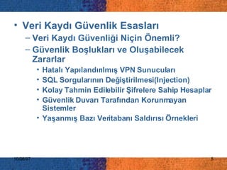 İÇERİK Veri Kaydı Güvenlik Esasları Veri Kaydı Güvenliği Niçin Önemli? Güvenlik Boşlukları ve Oluşabilecek Zararlar Hatalı Yapılandırılmış VPN Sunucuları SQL Sorgularının Değiştirilmesi(Injection) Kolay Tahmin Edilebilir Şifrelere Sahip Hesaplar Güvenlik Duvarı Tarafından Korunmayan Sistemler Yaşanmış Bazı Veritabanı Saldırısı Örnekleri 
