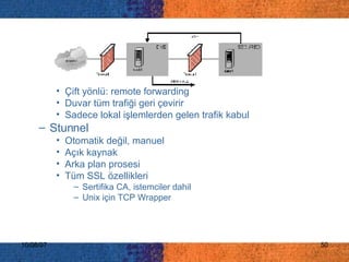 Çift yönlü: remote forwarding Duvar tüm trafiği geri çevirir Sadece lokal işlemlerden gelen trafik kabul Stunnel Otomatik değil, manuel Açık kaynak Arka plan prosesi Tüm SSL özellikleri Sertifika CA, istemciler dahil Unix için TCP Wrapper 
