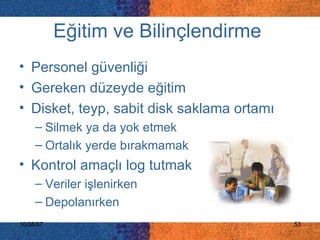 Eğitim ve Bilinçlendirme   Personel güvenliği Gereken düzeyde eğitim Disket, teyp, sabit disk saklama ortamı Silmek ya da yok etmek Ortalık yerde bırakmamak Kontrol amaçlı log tutmak Veriler işlenirken Depolanırken 