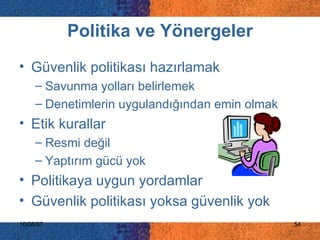 Politika ve Yönergeler Güvenlik politikası hazırlamak  Savunma yolları belirlemek Denetimlerin uygulandığından emin olmak Etik kurallar Resmi değil Yaptırım gücü yok Politikaya uygun yordamlar Güvenlik politikası yoksa güvenlik yok 