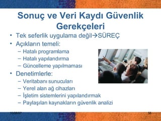 Sonuç ve Veri Kaydı Güvenlik Gerekçeleri Tek seferlik uygulama değil  SÜREÇ Açıkların temeli: Hatalı programlama Hatalı yapılandırma Güncelleme yapılmaması Denetimlerle: Veritabanı sunucuları Yerel alan ağ cihazları İşletim sistemlerini yapılandırmak Paylaşılan kaynakların güvenlik analizi 