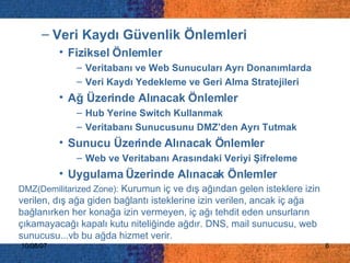 DMZ(Demilitarized Zone):  Kurumun iç ve dış ağından gelen isteklere izin verilen, dış ağa giden bağlantı isteklerine izin verilen, ancak iç ağa bağlanırken her konağa izin vermeyen, iç ağı tehdit eden unsurların çıkamayacağı kapalı kutu niteliğinde ağdır. DNS, mail sunucusu, web sunucusu...vb bu ağda hizmet verir. Veri Kaydı Güvenlik Önlemleri Fiziksel Önlemler Veritabanı ve Web Sunucuları Ayrı Donanımlarda Veri Kaydı Yedekleme ve Geri Alma Stratejileri  Ağ Üzerinde Alınacak Önlemler Hub Yerine Switch Kullanmak Veritabanı Sunucusunu DMZ’den Ayrı Tutmak Sunucu Üzerinde Alınacak Önlemler Web ve Veritabanı Arasındaki Veriyi Şifreleme Uygulama Üzerinde Alınacak Önlemler 