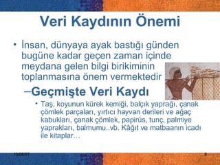 Veri Kaydının Önemi İnsan, dünyaya ayak bastığı günden bugüne kadar geçen zaman içinde meydana gelen bilgi birikiminin toplanmasına önem vermektedir Geçmişte Veri Kaydı Taş, koyunun kürek kemiği, balçık yaprağı, çanak çömlek parçaları, yırtıcı hayvan derileri ve ağaç kabukları, çanak çömlek, papirüs, tunç, palmiye yaprakları, balmumu..vb. Kâğıt ve matbaanın icadı ile kitaplar…   