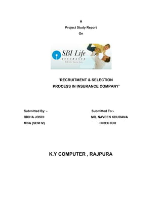 A<br />Project Study Report<br />On<br />“RECRUITMENT & SELECTION<br /> PROCESS IN INSURANCE COMPANY”<br />Submitted By: -                                                  Submitted To:-<br />RICHA JOSHI                                                     MR. NAVEEN KHURANA<br />MBA (SEM IV)                                                              DIRECTOR     <br />                   K.Y COMPUTER , RAJPURA<br />CERTIFICATE<br />This is to certify that Ms. Richa Joshi student of MBA II Year (IVth Sem.) at K.Y.Computers, Rajpura, has completed training project report entitled “RECRUITMENT PROCESS IN INSURANCE COMPANY”. <br />The Training Project Report has been completed under the guidance of Dr. R.K.Aggarwal  and is as per norms and guidelines provided.<br />Date:                                                                  Dr.R.K.AGGARWAL<br />PREFACE<br />       “Success comes with knowledge & knowledge is comes with training.”<br />MBA is a stepping stone to the management carrier and to develop good manager. It is necessary that the theoretical must be supplemented with exposure to the real environment. Theoretical knowledge just provides the base and it’s not sufficient to produce a good manager that’s why practical knowledge is needed.<br /> Therefore the research product is an essential requirement for the student of MBA. This research project not only helps the student to utilize his skills properly learn field realities but also provides a chance to the organization to find out talent among the budding managers in the very beginning.<br />In accordance with the requirement of MBA course I have worked on project on the topic “Recruitment & Selection Process in Insurance Company” with SBI Life Insurance Ltd. The main objective of the research project was to study the recruitment & selection process of financial consultants in any insurance company.<br />The information regarding the project research was collected through the questionnaire formed by me which was filled by the customers there. <br />ACKNOWLEDGEMENT<br />I express my sincere thanks to my project guide  Dr R.K.Aggarwal for guiding me right from the inception till the successful completion of the project. I sincerely acknowledge him for extending their valuable guidance, support for literature, critical reviews of project and the report and above all the moral support he had provided to me with all stages of this project.<br />I would take this opportunity to thank all my family members for their helps & suggestions during the course of project work. I am also thankful to all my friends who gave me constant & continuous inspiration to complete this project.<br />I would also like to thank the supporting staff K.Y. Computers, Rajpura. for their help and cooperation throughout our project.<br />                                                                                RICHA JOSHI<br />                <br />                                                                                                          <br />EXECUTIVE SUMMARY<br />Project study report consists of brief description of company SBI LIFE INSURANCE CO. LTD., SIKAR, the special focus on the human resources. My topic is “Recruitment & Selection Process in Insurance Company” along with significant findings & suggestions that give idea how many the employees in the company are satisfied and not satisfied with welfare facility of the company. <br />Recruitment is the process of searching the candidates for employment and stimulating them to apply for jobs in the organization. In the other words recruitment is the activity that links employers and job seekers. <br />Recruitment procedure of SBI Life Insurance is very easy. A person with high educating and well experience can be recruited after a personal interview and group discussion. After the training program is completed the insurance agent has to appear for the pre-examination conducted by IRDA. As he clear the exam he provides a license, which is the proof of a legalized insurance agent, which permits him to deal in his insurance business.<br />Recruitment of candidates is the function preceding the selection, which helps create a pool of prospective employees for the organization so that the management can select the right candidate for the right job from this pool. The main objective of the recruitment process is to expedite the selection process.<br />Recruitment is a continuous process whereby the firm attempts to develop a pool of qualified applicants for the future human resources needs even though specific vacancies do not exist. Usually, the recruitment process starts when a manger initiates an employee requisition for a specific vacancy or an anticipated vacancy. <br />CHAPTER NO.CONTENTSPAGE NO.Chapter No.-1Introduction to the Industry9-20Introduction9Insurance industry13Life insurance15Life insurance in India18Chapter No.-2Introduction to the Organization22-41SBI life insurance22Products24Tax benefits28Project profile30Chapter No.-3Research Methodology       42-46Title of the study           43Duration of the project43Objective of study43Type of research43Sample size and method of selecting sample44Scope of study46Limitation of study46Chapter No.-4Facts and Findings47-53Market survey47Role of the development agency53Chapter No.-5Analysis and Interpretation54-60Market survey report55Product policy queries59Chapter No.-6SWOT61-63Strengths62Weakness63Opportunities63Threats63Chapter No.-7Conclusion64-65Chapter No.-8Recommendation and Suggestions66-74Appendix67-72Bibliography73-74<br />Chapter – 1Introduction to the IndustryIntroductionInsurance IndustryLife InsuranceLife Insurance in India<br />INTRODUCTION TO THE INDUSTRY<br />Introduction<br />The insurance sector was opened up in the year 1999 facilitating the entry of private players into the industry. With an annual growth rate of 24.31 percent and the largest number of life insurance policies in force, the potential of the Indian insurance industry is huge. The year 1999 saw a revolution in the Indian insurance sector, as major structural changes took place with the ending of Government monopoly and the passage of the Insurance Regulatory and Development Authority (IRDA) Bill, lifting entry restrictions for private players and allowing foreign players to enter the market with some limits on direct foreign ownership. <br />According to the CSO, the insurance and banking services’ contribution to the country’s GDP is 7.1 percent out of which the gross premium collection forms a significant part. Life insurance penetration in India was less than 1 percent till 1990-91. During the ‘90s, it was between 1 and 2 percent and from 2001 it was over 2 percent. In 2003-04 it was 2.4 percent. In 2007-08 it was 14percent. <br />The impetus for increase is due to the active role played by IRDA in licensing private players and taking positive steps in increasing the insurance awareness among the people. Besides, the insurance companies in general and private insurance companies in particular, are reaching out to untapped potential in rural areas with aggressive campaigns.<br />Innovative products, smart marketing, and aggressive distribution have enabled fledgling private insurance companies to sign up Indian customers faster than anyone expected. Life insurance is viewed as a tax saving device. People are now turning to the private sector for providing them with new products and greater variety for their choice. The improvement in FDI flows reflected the impact of recent initiatives aimed at creating an enabling environment for FDI and for encouraging infusion of new technologies and management practices. The Government’s proposal to increase the FDI cap in the insurance sector from the present 26 percent to 49 percent has raised expectations among the international insurance companies.<br />Definition<br />“Insurance is a contract in which sum of money is paid to the    assured in consideration of insurer’s incurring risk of paying a large sum upon a given contingency.”  --- Justice Tindall<br />“Insurance is a contract by which one party for a compensation called in the premium assumes particular risks of the other party and promises to pay to him or his nominee a certain sum of money on a specified contingency.”    ---  E.W.Fitterson<br />“Insurance may be described as social device whereby a large group of individuals, through a system of equitable contribution, may reduce certain measurable risk of economic loss common to all members of the group.”               ---  Encyclopedia Britannica<br />The above definitions clearly shows that insurance is a cooperative device to spread the loss caused by a particular risk over a member of persons who are exposed to it and who agree to insure themselves against risk. Insurance does not eliminate risk but only reduces the financial burden, which may be very heavy.<br />Evolution of Insurance<br />In the days of yore insurance was in its crude form and was cooperative and voluntary in nature. When, where and how it originated is still a matter of research in one way or the other was prevalent in olden days. We can trace its history from the evolution society from hunting stage to the modern industrial age. A word “YAGCHHEM” occurs in the world’s most ancient Hindu Scripture Rig Veda.<br />The word “YAGCHHEM” means insurance. It clearly indicated that about four thousand years ago insurance was prevalent in its crude form. It was cooperative and voluntary in nature. People formed different groups of organizations to share the loss among themselves incase of a particular risk. Each member contributed some amount to a common fund to meet the unforeseen losses. Sometimes they also contributed equally to compensate person as and when he suffered a loss. Traces of insurance in the ancient world are also found in the form of marino trade loans or carriers contracts which included an element of insurance. <br />Evidence is on records that arrangements embodying the idea of insurance were made in Babylonia and India at quite an early period. References were made to the concept of insurance in Manu’s code “Manu Smrity”. It was akin to “Yagakshemo” of Rigveda in which the well being and security of the community was aimed at. However, there is no evidence that insurance in its present farm was practiced prior to twelfth century.   <br />Nature of Insurance<br />The insurance has the following characteristics which are observed in cases of life, marine, fire and general insurance. <br />Sharing of risks: Insurance is a cooperative device to share the financial losses which might befall on an individual or his facility on the occurrence of specified event such as sudden death of the bread winner, marine perils in marine insurance, fire in the fire insurance and theft insurance etc. in the case of general insurance. <br />Cooperative device: A large number of persons agree to share the loss arising sue to a particular risk. Thus, insurance is a cooperative device.<br />Value of risk: The risk is evaluated before insuring to charge the amount of share called premium.<br />Payment made at contingency: The payment is made at a certain contingency insured. The Contingency may be death, fire, marine perils etc.<br />Amount of payment: The amount of payment depends upon policy insured.<br />Functions of Insurance<br />Primary Functions-<br />Insurance provides certainty: Insurance provides certainty of payments at the uncertainty of losses. The element of uncertainty is reduced by better planning and administration.<br />Insurance provides protection: The risk will occur or not, when will occur and how much loss will be there. There are uncertainties of happening of time and amount of losses. The main function of the insurance is to provide protection against the losses.<br />Risk sharing: Risk is uncertain and therefore, the loss arising from the risk is also uncertain. All business concern faces the problem of the risk and if the concern is big enough the handling of risk becomes a specialized function. Insurance, as a device is the outcome of the existence of various risks in our day to day life. It spreads the whole losses over a large number of persons who are exposed by a particular risk.<br />Secondary Functions-<br />Prevention of loss: Prevention is always better than cure. Prevention is by far the best solution to the problem of risk. It is more effective and cheapest method to avoid the unfortunate consequence. But sometimes prevention is not always possible and Effective.<br />Provides capital: It provides the capital to the society. For plan development of country there is a great need for huge amount of capital. Now days, the insurance companies are rendering positive help in the development of trade, commerce and industry of the country.<br />Improves efficiency: Achievement of goals, it improves not only his efficiency of the masses is also advanced. The insurance eliminates worries and miseries of losses as death and destruction of property care free person can devote his energies for better.<br />Ensures the welfare of society: “Insurance is a saga of service and security” to thee society. Security of the life and property given by insurance bring peace of mind to the insured. The investment in LIC in welfare schemes like electricity, housing, water supply, agro industry estates are able to solve many problems in India.<br />Helps in economic progress: Insurance provides an initiative to work hard for the betterment of the masses. Life insurance involves the element of saving investment through small savings. And which has been growing in recent years at an annual rate of about Rs. 400 crs. Life insurance is not a mere business organization; it has nobler welfare responsibilities in the development of the economy.<br />Insurance Industry<br />Introduction<br />With an annual growth rate of 15-20% and the largest number of life insurance policies in force, the potential of the Indian insurance industry is huge. Total value of the Indian insurance market (2004-05) is estimated at Rs.450 billion (US$10 billion). According to government sources, the insurance and banking services’ contribution to the country's gross domestic product (GDP) is 7% out of which the gross premium collection forms a significant part. <br />The funds available with the state-owned Life Insurance Corporation (LIC) for investments are 8% of GDP. Till date, only 20% of the total insurable population of India is covered under various life insurance schemes, the penetration rates of health and other non-life insurances in India is also well below the international level. These facts indicate the of immense growth potential of the insurance sector.<br />The year 1999 saw a revolution in the Indian insurance sector, as major structural changes took place with the ending of government monopoly and the passage of the Insurance Regulatory and Development Authority (IRDA) Bill, lifting all entry restrictions for private players and allowing foreign players to enter the market with some limits on direct foreign ownership.<br />Though, the existing rule says that a foreign partner can hold 26% equity in an insurance company, a proposal to increase this limit to 49% is pending with the government. Since opening up of the insurance sector in 1999, foreign investments of Rs. 8.7 billion have poured into the Indian market and 21 private companies have been granted licenses.<br />Innovative products, smart marketing, and aggressive distribution have enabled fledgling private insurance companies to sign up Indian customers faster than anyone expected. Indians, who had always seen life insurance as a tax saving device, are now suddenly turning to the private sector and snapping up the new innovative products on offer.<br />The life insurance industry in India grew by an impressive 36%, with premium income from new business at Rs. 253.43 billion during the fiscal year 2004-2005, braving stiff competition from private insurers. RNCOS’s report, “Indian Insurance Industry: New Avenues for Growth 2012”, finds that the market share of the state behemoth, LIC, has clocked 21.87% growth in business at Rs.197.86 billion by selling 2.4 billion new policies in 2004-05. But this was still not enough to arrest the fall in its market share, as private players grew by 129% to mop up Rs. 55.57 billion in 2004-05 from Rs. 24.29 billion in 2003-04.<br />Though the total volume of LIC's business increased in the last fiscal year (2004-2005) compared to the previous one, its market share came down from 87.04 to 78.07%. The 14 private insurers increased their market share from about 13% to about 22% in a year's time. The figures for the first two months of the fiscal year 2005-06 also speak of the growing share of the private insurers. The share of LIC for this period has further come down to 75 percent, while the private players have grabbed over 24 percent.<br />There are presently 12 general insurance companies with four public sector companies and eight private insurers. According to estimates, private insurance companies collectively have a 10% share of the non-life insurance market.<br />Though the focus of this market research report is on the potential growth on the Indian Insurance Sector, it also talks about the market size, market segmentation, and key developments in the market after 1999. The report gives an instant overview of the Indian non-life insurance market, and covers fire, marine, and other non-life insurance. The data is supplied in both graphical and tabular format for ease of interpretation and analysis. This report also provides company profiles of the major private insurance companies.<br />Report Highlights<br />Gains of liberalization in Indian insurance sector<br />Indian insurance market segmentation by products<br />Size of the market and market share of life insurers, in INR (crore)<br />Market share of non-life insurers<br />Forecast of life insurance growth up to 2012<br />Forecast of non-life insurance growth up to 2012 <br />Market revenue of both public and private insurers <br />Policies and measures taken by IRDA to develop the insurance market <br />Research and development activities <br />Regulation of insurance and reinsurance companies <br />Major challenges that Indian insurance sector is facing <br />Profiles of the major players<br />Life Insurance<br />Definition<br />“The life insurance contract embodies an agreement in which broadly stated, the insurer undertakes to pay a stipulated sum upon the death of the insurer to a designated beneficiary.”       ---  J.H.MAGEE<br />“Life insurance contract may be defined whereby the insurer, in consideration of premium paid either installment, undertakes to pay an annuity on the death of the insured of a certain number of years.”    ---  R.S.SHARMA<br />“A contract of life assurance is that in which one party agrees to pay a given sum on the happening of a particular event contingent upon the duration of human life in consideration of immediate payment of a smaller sum by another.”          ---  BUNYON’S LAW<br />Advantages of life insurance<br />It is superior to an ordinary saving plan: this is so because unlike other saving plans, it offers full protection against risk of death.<br />Insurance encourages and enforces thrift : many people may not have the will power to continue a long term saving plan which they may formulate regular payments in face of money other uses to which their limited income could be put.<br />Easy installments and protections against creditors: the proceeds of a life insurance policy can be protected against the claims of the creditors of life assured by affection a valid assignment of the policies.<br />Tax relief: the income tax act exempts from tax that part of an individual’s income which is devoted to payment of life insurance premium.<br />Estate duty: life insurance is the most practicable way to ensure definite payment on one’s death without having resort to conversion of realizable asset at a loss.<br />Why Life Insurance<br />?<br />Life Insurance has come a long way from the earlier days when it was originally conceived as a risk covering medium for short periods of time, covering temporary risk situations, such as sea voyages. As life insurance became more established, it was realized what a useful tool it was for a number of situations, including – <br />Temporary needs / threats: The original purpose of life insurance remains an important element, namely providing for replacement of income on death etc.<br />Regular Savings: Providing for one's family and oneself, as a medium to long term exercise (through a series of regular payment of premiums). This has become more relevant in recent times as people seek financial independence for their family.<br />Investment: Put simply, the building up of savings while safeguarding it from the ravages of inflation. Unlike regular saving products, investment products are traditionally lump sum investments, where the individual makes a one off payment.<br />Retirement: Provision for later years becomes increasingly necessary, especially in a changing cultural and social environment. One can buy a suitable insurance policy, which will provide periodical payments in one's old age.<br />Let us take an example to understand the need for insurance:<br />Mr. Pranay is 45 years of age and self-employed. His wife Nandini, who is a housewife, looks after their two children aged 3 and 7 years. <br />They stay in a rented accommodation, where the rent is 15,000 rupees per month. Mr. Atul has taken up a loan of Rs. 2 lakh. His monthly earnings on average are 40,000 rupees. Mr. Atul passes away in an unfortunate road accident. What are some of the financial implications of his death on his family? There may be several financial implications on his family. Some of these are: <br />a) The monthly income, previously provided by Mr. Atul would stop. <br />b) His wife and children may have to seek financial assistance from other relatives.<br />c) His wife may not have enough money to pay back the loan of Rs. 2 lakhs. <br />d) The family may have to move into a cheaper accommodation. <br />e) His widow may have to take up work to earn money. <br />f) The education of his children may suffer. <br />This simple example illustrates the impact premature death can have on a family, where the main earner has no life cover. Had Mr. Atul taken life cover, his family would not have faced such hardships in the event of his unfortunate death. A simple life insurance policy could have provided Mr. Atul's family with a lump sum that could have been invested to provide an income equal to all or part of his income.<br />In simple words, insurance protects against untimely losses. Insurance has been found useful in the lives of persons both in the short term and long term. Short term needs like sudden medical costs and long term needs like marriage expenses etc can be met with using life insurance.<br />Life Insurance in India<br />With such a large population and the untapped market area of this population Insurance happens to be a very big opportunity in India. Today it stands as a business growing at the rate of 15-20 per cent annually. Together with banking services, it adds about 7 percent to the country’s GDP .In spite of all this growth the statistics of the penetration of the insurance in the country is very poor. Nearly 80% of Indian populations are without Life insurance cover and the Health insurance.<br />This is an indicator that growth potential for the insurance sector is immense in India. It was due to this immense growth that the regulations were introduced in the insurance sector and in continuation “Malhotra Committee” was constituted by the government in 1993 to examine the various aspects of the industry. The key element of the reform process was Participation of overseas insurance companies with 26% capital. Creating a more efficient and competitive financial system suitable for the requirements of the economy was the main idea behind this reform.<br />Since then the insurance industry has gone through many sea changes .The competition LIC started facing from these companies were threatening to the existence of LIC. Since the liberalization of the industry the insurance industry has never looked back and today stand as the one of the most competitive and exploring industry in India. The entry of the private players and the increased use of the new distribution are in the limelight today. The use of new distribution techniques and the IT tools has increased the scope of the industry in the longer run.<br />History<br />The origin of insurance is very old .The time when we were not even born; man has sought some sort of protection from the unpredictable calamities of the nature. The basic urge in man to secure himself against any form of risk and uncertainty led to the origin of insurance. The insurance came to India from UK; with the establishment of the Oriental Life insurance Corporation in 1818.<br />The Indian life insurance company act 1912 was the first statutory body that started to regulate the life insurance business in India. By 1956 about 154 Indian, 16 foreign and 75 provident firms were been established in India. Then the central government took over these companies and as a result the LIC was formed. Since then LIC has worked towards spreading life insurance and building a wide network across the length and the breath of the country. After the liberalization the entrance of foreign players has added to the competition in the market.<br />The General insurance business in India, on the other hand, can trace its roots to the Triton Insurance Company Ltd., the first general insurance company established in the year 1850 in Calcutta by the British. In 1957 General Insurance Council, a wing of the Insurance Association of India, frames a code of conduct for ensuring fair conduct and sound business practices. In 1972 The General Insurance Business (Nationalization) Act, 1972 nationalized the general insurance business in India with effect from 1st January 1973.<br />It was after this that 107 insurers amalgamated and grouped into four companies viz. the National Insurance Company Ltd., the New India Assurance Company Ltd., the Oriental Insurance Company Ltd. and the United India Insurance Company Ltd. GIC incorporated as a company.<br />Present Scenario<br />The government of India liberalized the insurance sector in March 2000 with the passage of the Insurance Regulatory and Development Authority (IRDA) bill. Policies come under the purview of the government appointed Tariff Agenty Committee. The opening up of the sector is likely to lead to greater spread and deepening of insurance in India and this may also restructuring and revitalizing of the public sector companies. A host of private insurance companies operating in both life and non life segments have started selling their insurance policies since 2001.<br />Non life insurance market, In December 2000, the GIC subsidiaries were restructured as independent insurance companies. At the same time, GIC was converted into national re-insurer. In July2002, Parliament passed a bill, delinking the four subsidiaries from GIC.<br />Presently there are 12 general insurance companies with 4 public sector companies and 8 private insurers. Although the public sector companies still dominate the general insurance business, the private insurance companies have a 10 percent share of the market, up from 4 percent in 2001. In the first half of 2002, the private companies booked premium worth 6.34 billion. Most of the new entrants reported losses in first yr of their operation in 2001.<br />Insurance costs constitute roughly around 1.2 – 2 % of the total project costs. Under the existing norms, insurance premium payments are treated as part of the fixed costs. Consequently they are treated as pass through costs for tariff calculations. For projects costing up to Rs.1 billion, the tariff Agent committee sets the premium rates, for projects between 1 billion and 15 billion, the rates are set in keeping with committee’s guidelines; and projects above 15 billion are subjected to reinsurance pricing. It is the last segment that has a number of additional products and competitive pricing. Insurance, like project finance, is extended by a consortium. Normally one insurer takes the lead, shouldering about 40-50% of the risk and receiving proportionate percentage of the premium.<br />Chapter – 2Introduction to the OrganizationSBI Life InsuranceProductsTax BenefitsProject Profile<br />INTRODUCTION TO THE ORGANIZATION<br />SBI Life Insurance<br />SBI Life Insurance Company Limited is a joint venture between the State Bank of India and BNP Paribas Assurance. SBI Life Insurance is registered with an authorized capital of Rs 2000 crores and a Paid-up capital of Rs 1000 Crores. SBI owns 74% of the total capital and BNP Paribas Assurance the remaining 26%.<br />State Bank of India enjoys the largest banking franchise in India. Along with its 7 Associate Banks, SBI Group has the unrivalled strength of over 14,500 branches across the country, arguably the largest in the world.<br />BNP Paribas Assurance is the life and property & casualty insurance unit of BNP Paribas - Euro Zone’s leading Bank. BNP Paribas, part of the world’s top 6 group of banks by market value and a European leader in global banking and financial services, is one of the oldest foreign banks with a presence in India dating back to 1860. BNP Paribas Assurance is the fourth largest life insurance company in France, and a worldwide leader in Creditor insurance products offering protection to over 50 million clients. BNP Paribas Assurance operates in 41 countries mainly through the banc assurance and partnership model.<br />SBI Life has a unique multi-distribution model encompassing Banc assurance, Agency and Group Corporate. SBI Life extensively leverages the SBI Group as a platform for cross-selling insurance products along with its numerous banking product packages such as housing loans and personal loans. SBI access to over 100 million accounts across the country provides a vibrant base for insurance penetration across every region and economic strata in the country ensuring true financial inclusion. <br />SBI Life extensively leverages the State Bank Group relationship as a platform for cross-selling insurance products along with its numerous banking product packages such as housing loans and personal loans.<br />Mission<br />“To emerge as the leading company offering a comprehensive range of life insurance and pension products at competitive prices, ensuring high standards of customer satisfaction and world class operating efficiency, and become a model life insurance company in India in the post liberalization period.”<br />Values<br />Trustworthiness <br />Ambition <br />Innovation<br />Dynamism<br />Excellence<br />Key Milestones<br />Financial Year 08-09:<br />Bagged the coveted personal finance award-Outlook Money NDTV Profit “best Life Insurer 2008”.<br />Ranked among global top three in terms of number of Million Dollar Round Table (MDRT) members.<br />CRISIL has reaffirmed its highest financial rating AAA/Stable to SBI Life. In 2007 SBI Life became the first life insurer in India to receive this rating from CRISIL, country’s leading rating agency. <br />Recently ICRA, has assigned iAAA rating indicating highest claims paying ability to SBI Life Insurance. <br />Retains ISO 9001:2000 certificate for superior claim settlement process.<br />Financial Year 07-08:<br />Rated as the ‘The Most Trusted Private Life Insurer’ according to a survey conducted by Brand Equity in association with AC Nielsen ORG-MARG and the Economic Times Intelligence Bureau. <br />Became first life insurer in India to receive the highest financial rating ‘AAA’ from CRISIL, the country’s best known rating agency in 2007.<br />Ranked amongst global top five life insurance companies in the number of MDRT members. <br />Forayed into micro insurance with the launch of ‘Grameen Shakti’ in Bhubaneshwar, Orissa for the economically underprivileged sections of society. <br />Received ISO 9001: 2000 certification for superior claim settlement process. <br />Became the only domestic life insurer to achieve CMMI Level 3 certification for IT processes and software development capabilities.<br />Financial Year 06-07:<br />Second consecutive year of profitability.<br />Leads Private Life Insurance Companies in Lives covered : 6.49 Million lives covered.<br />Financial Year 05-06:<br />Becomes the first Life Insurer to make profits.<br />Products<br />Horizon- II<br />SBI Life - Horizon II is a unique, non participating Unit Linked Insurance Plan in Indian Insurance Industry, where you need not to be a financial market expert. This plan offers the flexibility of Unit Linked Plan along with Automatic Asset Allocation which provides relatively higher returns on your money where as increasing death bench. <br />Twin benefit of insurance cover and market linked returns profits provides higher security to Hassle-free investment management of funds from inception to maturity, Automatic Asset Allocation of funds, automatic rebalancing of funds at yearly intervals, free of cost higher protection, to meet your family financial needs.<br />It is a unique, non-participating Unit Linked Insurance Plan. As per the plan and term chosen by you, SBI Life will invest the net premium amount into each of the funds mentioned.<br />Maha Anand<br />SBI Life - Maha Anand is a simple & convenient unit linked plan, which provides you insurance cover without any medicals. <br />Life begins afresh when you become a parent and when the child takes that first step towards you, the moment is filled with cheer, enthusiasm never felt before. This moment marks a new beginning in the child’s life and there’s no looking back after that. The child keeps growing and so are his dreams, aspirations which always aim to reach horizon and you want your child achieve his/her dreams. But at the same time as a proud parent you also want to secure their future against rising cost of education and other necessities.<br />Key Features-<br />Twin benefit of market linked returns and insurance cover<br />Simple Joining Process - No medical examination required <br />Option to pay premium, as low as Rs 500 p.m.<br />Choice of 3 fund options to choose from<br />Flexibility to increase your investments, through Top-up Investment <br />Flexibility through Switching and Redirection Options <br />Liquidity through partial withdrawal’s<br />Attractive Tax benefits under the Income Tax Act, 1961<br />Unit Plus- II<br />We at SBI Life understand the basic needs for pension plan and give you financial strength to maintain your life style even after the retirement. SBI Life - Unit Plus II Pension plan makes sure that you have regular income after you retire and also helps you to maintain your standard of living.<br />This is a unit linked pension plan wherein the policyholder chooses an investment period from 5 to 52 years for a vesting age between 50 to 70 years. You can choose to pay either single premium or pay regular premium for the entire policy term. Your contributions are invested into 5 fund options as per your choice.<br />Unit Plus Child Plan<br />We at SBI LIFE understand you better and hence have developed SBI Life - Unit Plus Child Plan to suit you and your needs best. This Plan is meant for parents in the age group of 18-57 having a child between the age group of 0-15 years.<br />Key Features-<br />Market related returns to match increasing cost of education<br />Peace of Mind by giving you triple benefits<br />Loyalty units to celebrate your child reaching 18 years<br />New Investment Fund (Equity Optimizer Fund) in addition to existing funds.<br />Pay Premium for a limited period and reap benefits over a long time.<br />Flexible plan which adapts to your changing needs as and when you want.<br />Pension plan<br />We at SBI Life understand the basic needs for pension plan and give you financial strength to maintain your life style even after the retirement. SBI Life - Unit Plus II Pension plan makes sure that you have regular income after you retire and also helps you to maintain your standard of living.<br />This is a unit linked pension plan wherein the policyholder chooses an investment period from 5 to 52 years for a vesting age between 50 to 70 years. You can choose to pay either single premium or pay regular premium for the entire policy term. Your contributions are invested into 5 fund option.<br />Key Features-<br />Choice to invest & control four different funds as per your risk appetite<br />Choice to invest & control four different funds as per your risk appetite. <br />Flexibility to choose between two options<br />Pure Pension <br />Pension cum Life Cover<br />No medical required for Pure Pension, automatic acceptance facility<br />Flexibility to increase regular contribution <br />Top up payments: any amount, anytime<br />Customize your plan by adding riders<br />15 days free look period<br />Smart ULIP<br />In the current volatile market scenario you need a plan which not only protects your investment, but also enables you to get market related returns. SBI Life - Smart ULIP is the perfect answer to your need, and will give you not only Guarantee on select NAVs during the first seven years, but also gives you the added attraction of participating in the market upside.<br />Key Features-<br />Guarantee of the highest of select NAVs, during the first seven years on maturity.<br />Investment cum Insurance plan giving market related returns<br />Convenience through shorter premium paying term, giving you a choice between two premium paying terms (PPT)<br />Power of more- Guaranteed Maturity NAV, continues beyond the premium payment term.<br />Innovation structured investment fund-‘Flexi protect Fund’<br />Hassle free plan- we manage your investment, giving you maximum opportunity for growth while protecting your investments against adverse market conditions.<br />Attractive Tax benefits under the Income Tax Act, 1961<br />Health Products<br />Financial planning is incomplete without planning health insurance. Due to today’s hectic lifestyle, improper diet, lack of exercise we are at higher risk of contingencies of untimely serious illnesses. Sudden health problems could have deep hole in your pockets. Medical science has advanced by leaps and bounds in the last few decades. There’s a definite need to cover for health insurance to reduce the financial burden.<br />SBI Life Insurance features both individual and group products like: <br />1. Unit Linked Products- this is a single non participating product group that meets both the financial as well as insurance needs. <br />2. Pension Products- these comprehensive plans help to meet your post retirement financial needs. <br />3. Pure Protection Products- nobody can predict future. So, any time anything can shatter one’s dreams. Pure Protection Products help to keep one safe and secure during these trouble times.<br />SBI Life also offers some protection cum savings products and money back scheme products. SBI also has products for brokers. These products take inspiration from the endeavors of various industries and make your life easy.<br />Tax Benefits<br />SBI Life Insurance Company has outperformed ICICI Prudential Life Insurance in terms of new business premium collection this year, according to the data published by the Insurance Regulatory and Development Authority (IRDA). Life Insurance Corporation (LIC) still retains the top rank among all the insurers, with a market share of 61.88 per cent in the first two months (April-May) of the present financial year. SBI Life has taken the second position, with Rs 783.94 crore new business premiums collected in this year, amounting to 9.06 percent of the market share. ICICI Prudential Life Insurance, which still has the largest market share among the private life insurers as per capitalization and number of lives covered, has slipped to the third rank, with a premium collection of Rs 483 crore and a market share of 5.59 per cent up to May.<br />SBI life had collected Rs 546.34 crore in the previous year compared with ICICI Prudential that had gathered Rs 951.76 crore. SBI Life Insurance has a capital of Rs 2,000 crore and a paid-up capital of Rs 1,000 crore. SBI owns 74 per cent of the total capital with BNP Paribas Assurance holding the remaining 26 per cent.<br />According to figures made available by IRDA, LIC was on the top position with a market share of 41 per cent on the new business premium collection in the previous year. LIC was followed by ICICI Prudential, with 12.2 per cent market share and SBI Life, with 8.9 percent. The insurance companies’ ranking is often based on the new business premium coming out of the new policies that are sold, though a large chunk of the money also comes from renewal premium. Other leading life insurance companies, such as Bajaj Allianz Life, Max New York Life and Reliance Life insurance, enjoy a market share of 3 to 4 per cent each. In the previous financial year, when the global financial crisis unfolded, insurance companies saw no growth in business when compared with the previous year. This was primarily because of weak investor confidence and the flight to safety that the investors had adopted after the equity markets came crashing down.<br />quot;
All insurance advertising offers a solution after implicitly raising the fear of death or uncertainty of retirement. There are 14-15 players in the market, all saying more or less the same negative things. So we wondered, is there any other way to reflect what we wanted,quot;
 says Mr. Muralidharan. On the surface, insurance is about death. But why should one insure? quot;
It's to make sure an individual, and then her or his dependants, live well. So, if insurance is portrayed in this light, we can get a larger number of people to accept it,quot;
 he adds.<br />The size of the life insurance market is Rs 11,323 crore. SBI Life, which started operations in 2001, has a market share of 1.49 per cent in terms of premium and 8.97 per cent in terms of number of people insured, says Mr. Muralidharan. Old and major player LIC has 67 per cent in terms of lives insured and a market share of 74.26 per cent. Insurance companies also face the challenge of getting younger people to invest. Most people under thirty think they are quot;
indestructible,quot;
 says Mr. Muralidharan. The ads are quot;
unpalatablequot;
 and quot;
determine your deathquot;
 and definitely discourage a lot of very suave, articulate people from even contemplating insurance, so our campaign aims to quot;
remove the whiff of deathquot;
 from it and make it a quot;
happiness productquot;
, he says.<br />Project Profile<br />Eligibility For Recruitment of an Insurance Agent<br />Every person who has cleared higher secondary examination can become an agent other than a minor or the person who is convicted in any court for crime or any legal proceedings.  Men and women both can work as an Agent. A single person can be associated with other life insurance companies.<br />A training program is there to train a person who wants to become an Agent. There is 100 Hrs. training program which can be done either with the physical appearance in the class room or the interest basis. In the classroom training the trainee has to be physically present in the training session. There are difference sessions of training program. A trainee can attend any session according to his comfort. The training period is of 25 days approx. If the trainee does not have enough time to devote in the classroom training, then there is another option left that is training on Internet. <br />On the basis of Internet the trainee has provided a login number along with the password through which he operated his login and completed his training as convenient. Each and every hour pass on the net under his login head will be count on his account. The test for the training program is also on line. This is only procedure to be an Insurance Agent.<br />Scope of Insurance Agent<br />In the present scenario the living standard is becoming higher and higher every day. Every person who has a family to survive wants to provide his family each and every possible comfortable thing. He wants his children to be a well dressed, to be higher qualified in a well recognized school, colleges, institutes and wants his children to go abroad for higher education. He wants to live a luxury life full of pleasure. <br />To fulfill all of his needs he has to earn more and more. Any person can be on a job at a time or can be on a business can’t fulfill his pleasure requirement. There is a source through which he can make money in a legal way that is insurance sector. <br />Becoming an insurance Agent provides him the legal source by which he can earn money with his current status. It is the business in which you deal with you personal contacts and can gain extra income. This business needs low investment and not of much effort. It’s all depending on your social contacts and your skills to convince people by helping them to suggest the product which suited them the most.<br />As due to critical diseases, growing percentage of accident and fear of financial crisis everyone wants to secure his or her future. Insurance sector plays a vital role in assuring people about their future. As the scope of insurance enhancing, the need of an insurance Agent who can guide the potential customers is growing.<br />Being an insurance agent of SBI Life Insurance provides a legal mean to earn money which protects a person from earning through an illegal source which is harmful for society as well as him. For the youngsters it provides great platform to prove them. On the basis of their performance they can be recruited as unit manager. <br />Recruitment Process<br />The recruitment and selection is the major function of the human resource department and recruitment process is the first step towards creating the competitive strength and the strategic advantage for the organizations. Recruitment process involves a systematic procedure from sourcing the candidates to arranging and conducting the interviews and requires many resources and time. A general recruitment process is as follows:<br />Identifying the vacancy-The recruitment process begins with the human resource department receiving requisitions for recruitment from any department of the company. These contain:<br />Posts to be filled<br />Number of persons<br />Duties to be performed<br />Qualifications required<br />Preparing the job description and person specification.<br />Locating and developing the sources of required number and type of employees (Advertising etc).<br />Short-listing and identifying the prospective employee with required characteristics.<br />Arranging the interviews with the selected candidates.<br />Conducting the interview and decision making<br />Prepare job description and person specification<br />Advertising the vacancy<br />Managing the response<br />Short-listing<br />Arrange interviews<br />Conducting interview and decision making <br />The recruitment process is immediately followed by the selection process i.e. the final interviews and the decision making, conveying the decision and the appointment formalities.<br />Fig.2.1 Recruitment process<br />The recruitment procedure of life insurance is very easy. A person with high educating and well experience can be recruited after a personal interview and group discussion. After the training program is completed the Insurance Agent has to appear for the pre-examination conducted by IRDA. As he clear the exam he provides a license, which is the proof of a legalized insurance Agent, which permits him to deal in his insurance business.<br />Steps in recruitment of Insurance Agents<br />Approach to the likely person<br />Appointment as per condition<br />Discuss the topic<br />Give the documents which includes:-<br />Prospectus of the company<br />Brochure<br />Company’s plan<br />Questionnaire<br />Collect the document after its completion<br />Forward it to project manager<br />Feed it in the computer as the database<br />Follow up as per conditions<br />Modes of Contact<br />Personal Contacts<br />References<br />Phone Calls<br />Guidance as per Unit Manager<br />E-Recruitment<br />Many big life insurance organizations use Internet as a source of recruitment. E- Recruitment is the use of technology to assist the recruitment process. They advertise job vacancies through worldwide web. The job seekers send their applications or curriculum vitae i.e. CV through e mail using the Internet. Alternatively job seekers place their CV’s in worldwide web, which can be drawn by prospective employees depending upon their requirements.<br />Advantages of e-recruitment are:<br />Low cost.<br />No intermediaries<br />Reduction in time for recruitment.<br />Recruitment of right type of people.<br />Efficiency of recruitment process.<br />The buzzword and the latest trends in recruitment is the “E-Recruitment”. Also known as “Online recruitment”, it is the use of technology or the web based tools to assist the recruitment process. The tool can be either a job website like naukri.com, the organization’s corporate web site or its own intranet. Many big and small organizations are using Internet as a source of recruitment. They advertise job vacancies through worldwide web. The job seekers send their applications or curriculum vitae (CV) through an e-mail using the Internet. Alternatively job seekers place their CV’s in worldwide web, which can be drawn by prospective employees depending upon their requirements.<br />The two kinds of e- recruitment that an organization can use is –<br />Job portals – i.e. posting the position with the job description and the job specification on the job portal and also searching for the suitable resumes posted on the site corresponding to the opening in the organization. <br />Creating a complete online recruitment/application section in the company’s own website. Companies have added an application system to its website, where the ‘passive’ job seekers can submit their resumes into the database of the organization for consideration in future, as and when the roles become available. <br />Resume Scanners: Resume scanner is one major benefit provided by the job portals to the organizations. It enables the employees to screen and filter the resumes through pre-defined criteria’s and requirements (skills, qualifications, experience, payroll etc.) of the job. <br />Job sites provide a 24*7 access to the database of the resumes to the employees facilitating the just-in-time hiring by the organizations. Also, the jobs can be posted on the site almost immediately and is also cheaper than advertising in the employment newspapers. Sometimes companies can get valuable references through the “passers-by” applicants. Online recruitment helps the organizations to automate the recruitment process, save their time and costs on recruitments.<br />Online recruitment techniques <br />Giving a detailed job description and job specifications in the job postings to attract candidates with the right skill sets and qualifications at the first stage. <br />E-recruitment should be incorporated into the overall recruitment strategy of the organization.<br />A well defined and structured applicant tracking system should be integrated and the system should have a back-end support.<br />Along with the back-office support a comprehensive website to receive and process job applications (through direct or online advertising) should be developed. <br />Sources of Recruitment<br />Every organization has the option of choosing the candidates for its recruitment processes from two kinds of sources: internal and external sources. The sources within the organization itself (like transfer of employees from one department to other, promotions) to fill a position are known as the internal sources of recruitment. Recruitment candidates from all the other sources (like outsourcing agencies etc.) are known as the external sources of recruitment. <br />SOURCES OF RECRUITMENT<br />Internal Sources<br />Transfer: The employees are transferred from one department to another according to their efficiency and experience. <br />Promotions: The employees are promoted from one department to another with more benefits and greater responsibility based on efficiency and experience.<br />Others are Upgrading and Demotion of present employees according to their performance. <br />Retired and Retrenched employees may also be recruited once again in case of shortage of qualified personnel or increase in load of work. Recruitment such people save time and costs of the organizations as the people are already aware of the organizational culture and the policies and procedures.<br />The dependents and relatives of Deceased employees and Disabled employees are also done by many companies so that the members of the family do not become dependent on the mercy of others.<br />External Sources<br />Press Advertisements: Advertisements of the vacancy in newspapers and journals are a widely used source of recruitment. The main advantage of this method is that it has a wide reach.<br />Educational Institutes: Various management institutes, engineering colleges, medical Colleges etc. are a good source of recruiting well qualified executives, engineers, medical staff etc. They provide facilities for campus interviews and placements. This source is known as Campus Recruitment.<br />Placement Agencies: Several private consultancy firms perform recruitment functions on behalf of client companies by charging a fee. These agencies are particularly suitable for recruitment of executives and specialists. It is also known as RPO (Recruitment Process Outsourcing)<br />Employment Exchange: Government establishes public employment exchanges throughout the country. These exchanges provide job information to job seekers and help employers in identifying suitable candidates.<br />Labor Contractors: Manual workers can be recruited through contractors who maintain close contacts with the sources of such workers. This source is used to recruit labor for construction jobs.<br />Unsolicited Applicants: Many job seekers visit the office of well-known companies on their own. Such callers are considered nuisance to the daily work routine of the enterprise. But can help in creating the talent pool or the database of the probable candidates for the organization. <br />Employee Referrals / Recommendations: Many organizations have structured system where the current employees of the organization can refer their friends and relatives for some position in their organization. Also, the office bearers of trade unions are often aware of the suitability of candidates. Management can inquire these leaders for suitable jobs. In some organizations these are formal agreements to give priority in recruitment to the candidates recommended by the trade union.<br />Recruitment at Factory Gate: Unskilled workers may be recruited at the factory gate these may be employed whenever a permanent worker is absent. More efficient among these may be recruited to fill permanent vacancies.<br />Factors Affecting Recruitment<br />The recruitment function of the organizations is affected and governed by a mix of various internal and external forces. The internal forces or factors are the factors that can be controlled by the organization. And the external factors are those factors which cannot be controlled by the organization. The internal and external forces affecting recruitment function of an organization are: <br />Factors Affecting Recruitment<br />Internal Factors<br />The internal factors i.e. the factors which can be controlled by the organization are:<br />Recruitment Policy: The recruitment policy of an organization specifies the objectives of recruitment and provides a framework for implementation of recruitment program. It may involve organizational system to be developed for implementing recruitment programs and procedures by filling up vacancies with best qualified people.<br />Factors affecting recruitment policy<br />Organizational objectives<br />Personnel policies of the organization and its competitors.<br />Government policies on reservations.<br />Preferred sources of recruitment.<br />Need of the organization.<br />Recruitment costs and financial implications.<br />Human Resource Planning: Effective human resource planning helps in determining the gaps present in the existing manpower of the organization. It also helps in determining the number of employees to be recruited and what qualification they must possess.<br />Size of the Firm: The size of the firm is an important factor in recruitment process. If the organization is planning to increase its operations and expand its business, it will think of hiring more personnel, which will handle its operations.<br />Cost: Recruitment incur cost to the employer, therefore, organizations try to employ that source of recruitment which will bear a lower cost of recruitment to the organization for each candidate.<br />Growth and Expansion: Organization will employ or think of employing more personnel if it is expanding its operations.<br />External Factors<br />The external forces are the forces which cannot be controlled by the organization. The major external forces are:<br />Supply and Demand: The availability of manpower both within and outside the organization is an important determinant in the recruitment process. If the company has a demand for more professionals and there is limited supply in the market for the professionals demanded by the company, then the company will have to depend upon internal sources by providing them special training and development programs.<br />Labor Market: Employment conditions in the community where the organization is located will influence the recruiting efforts of the organization. If there is surplus of manpower at the time of recruitment, even informal attempts at the time of recruiting like notice boards display of the requisition or announcement in the meeting etc will attract more than enough applicants.<br />Image / Goodwill: Image of the employer can work as a potential constraint for recruitment. An organization with positive image and goodwill as an employer finds it easier to attract and retain employees than an organization with negative image. Image of a company is based on what organization does and affected by industry. For example finance was taken up by fresher MBA’s when many finance companies were coming up.<br />Political-Social- Legal Environment: Various government regulations prohibiting discrimination in hiring and employment have direct impact on recruitment practices. For example, Government of India has introduced legislation for reservation in employment for scheduled castes, scheduled tribes, physically handicapped etc. Also, trade unions play important role in recruitment. This restricts management freedom to select those individuals who it believes would be the best performers. If the candidate can’t meet criteria stipulated by the union but union regulations can restrict recruitment sources. <br />Unemployment Rate: One of the factors that influence the availability of applicants is the growth of the economy (whether economy is growing or not and its rate). When the company is not creating new jobs, there is often oversupply of qualified labor which in turn leads to unemployment.<br />Competitors: The recruitment policies of the competitors also affect the recruitment function of the organizations. To face the competition, many a times the organizations have to change their recruitment policies according to the policies being followed by the competitors.<br />Chapter – 3Research MethodologyTitle of the StudyDuration of the ProjectObjective of StudyType of ResearchSample Size and Method of Selecting SampleScope of StudyLimitation of Study<br />RESEARCH METHODOLOGY<br />Title of the Study<br />“Recruitment Process in Insurance Company”. The study is showing recruitment process of any candidate in insurance company. This research is done at Sikar. This study also shows why people join insurance sector.<br />Duration of the Project<br />In June 2009, I have been assigned a project on recruiting process in insurance company with special reference to SBI Life Insurance as a part of our course curriculum. The duration of the research is approx 30 days.<br />Objective of Study<br />The objective of the recruitment process is to obtain the number and quality of employees that can be selected in order to help the organization to achieve its goals and objectives.<br />Following are other objectives of recruitment process-<br />Support the organization ability to acquire, retain and develop the best talent and skills. <br />Increase the effectiveness of various recruiting techniques <br />Types of Research<br />,[object Object],Methodology or process involving in the research followed during the course of summer training is as follows –<br />Collection of data: This is an important aspect in formulating the objective of research process where the data is collected via two process: (i) Primary Sources and (ii) Secondary sources<br />Primary sources- Where the data is collected primarily by interviewing and personal observation and is original in nature and accurate to the considerable extent.<br />Secondary sources- Where the data is obtained from some published and printed sources such as newspaper, magazines, and websites and so on.<br />Sample Size and Method of Selecting Sample<br />To ensure complete representation the researcher identified target responded through a stratified random sampling process stratified the population into number of strata and sampling respondent is selected from each stratum. The selection of respondent from each stratum was based on simple random sampling.<br />I have covered 100 employees.<br />Insurance employees<br />Unit Manager<br />Team Leader<br />Agents<br />Businessmen<br />Retail shops<br />Wholesaler<br />Family business<br />Students<br />Management students<br />Law students<br />Other Professions<br />Engineers<br />Doctors<br />Bankers<br />Fig.3.1 Sample size<br />Sampling is a process of obtaining a number of individuals taken a base for the entire population since entire population cannot be asked about the necessary objective upon which a questionnaire is put forth needed for the responses to be derived for the purpose of generation of facts and customer view point regarding their perception of particular product or services.<br />There are two type of sampling-<br />Random sampling- Random sampling is a process of selecting the sample size randomly and no choice or preference to be made about the selection of respondents for the market survey and questionnaire to be put forth against him. Here, Random sampling being adopted by me.<br />Systematic sampling- It is a sampling where the limited number of selected respondents is figured out based on some criteria so that only those respondents can be asked for the purpose of filing questionnaire.<br />Scope of Study <br />Every research is conducted to fulfill certain objectives and this objective in turn fulfill some purpose and is of significance for one or more then one party. This research is significant for:<br />To the student-<br />This study provides the student a practical insight of various activities and functions of the company.<br />The will also be able to develop in depth knowledge of Human Research sector.<br />The study is also required for the partial fulfillment of the requirement for the degree of M.B.A. as per the curriculum.<br />To the company -<br />The study would help SBI to know the Employee`s attitude towards the company.<br />To know the latest trend of the company. <br />Limitation of Study<br />The research area was restricted only within the Sikar city. This may not reflect the exact position of the total market.<br />Sample size was also so less, limitation of time means and resource forced for small size.<br />Questionnaire includes 16 questions, which affects the mentality of respondents that is time consuming.<br />Chapter – 4Facts and FindingsMarket SurveyRole of the Development Agency<br />FACTS AND FINDINGS<br />Market Survey<br />Category of life insurance:-<br />Fig.4.1 Category of life insurance<br />Essentiality of life insurance :- <br />Fig.4.2 Essentiality of life insurance<br />Qualification for life insurance:-<br />Fig.4.3 Qualification for life insurance<br />Age qualification for life insurance :-<br />Fig.4.4 Age qualification for life insurance<br />Causes of dissatisfaction :-<br />Fig.4.5 Causes of dissatisfaction<br />Career in life insurance :-<br />Fig.4.6 Career in life insurance<br />Life insurance is noble service or not? :-<br />Fig.4.7 Life insurance is noble service or not?<br />Life insurance as a career :-<br />Fig.4.8 Life insurance as a career<br />Growth of life insurance :-<br />Fig.4.9 Growth of life insurance<br />Life insurance: public or private :-<br />Fig.4.10 Life insurance: public or private<br />Role of the Development Agency<br />Due to the nature of the groups covered, SBI Life will be passing certain administrative tasks onto the Development Agency. By passing on these tasks the premium charged can be lower. These tasks would include:<br />Submission of member data in a specified computer format<br />Collection of premiums from group members <br />Recording changes in the details of group members<br />Disbursement of claim payments and the mortality rebate (if any) to group members <br />These tasks would be in addition to the usual duties of a policyholder such as:<br />Payment of premiums <br />Reporting of claims <br />Keeping policy holder information up to date<br />Chapter – 5Analysis and InterpretationMarket Survey ReportProduct Policy Queries<br />ANALYSIS AND INTERPRETATION<br />Analyzing of collected data- The data collected through market survey and published sources are then processed to obtained necessary inferences and findings for the purpose of achieving the objective as well as to derive necessary conclusion. A considerable skill and knowledge is involved in analyzing the data for the purpose of interpreting thereof.<br />Interpreting of data- It is the significant step where the data collected and analyzed is interpreted in the forms of graphs and figures is depicted in the report called project report.<br />Summarizing of data- Thereby necessary summary is prepared which is essential in the project report of the summer training being done under an organization.<br />Market Survey Report<br />Category of life insurance<br />Protection of human asset value against uncertainty 51Tax benefit device38Both16<br />From the survey it was drawn that life insurance is more a protection of human asset value against uncertainty (conferred by 51 respondents) where it is a tax saving option (being accepted by 38 respondents).<br /> Life insurance is a service involving both these prerequisites as depicted by remaining 16 respondents.<br />Essentiality of life insurance<br />Yes78No27<br />It has been observed and applied as a Life insurance is an essential service and should be applicable to every one, as favored by considerable 78 respondents where it is not essential to an extent by 27 respondents from the summer training project survey by putting forth the set questionnaire.<br />Qualification for life insurance<br />Post graduate 35Graduate59Senior secondary11<br />When further enquired about the qualification of respondents, it was found that 57% of the respondents were graduates, 33% were post graduates and remaining 10% were of higher secondary out of total 105 respondents.<br />Age qualification for life insurance<br />18-25 age group4125 – 35 age group3735 – 45 age group21Above 45 age group6<br />Further, the age qualification for agency recruitment, it was found that 39% respondents were belonging to 18 – 25 age group, 35% were belonging to 25 – 35 age group where as 20% to 35 - 45 age group and remaining 6% to above 45 age group.<br />Causes of dissatisfaction<br />Respondents had different views about the dissatisfaction from the present status of working or occupation. Dissatisfaction has been depicted in a table below and graphically above-<br />Low employment24Low earning36Huge capital investment17Low status 18All of the above10<br />Career in life insurance?<br />Yes59No46<br />When asked about whether they would like to know about a glorified career in life insurance agency where they can fulfill any and every desire of their life, 59 respondents agreed while 46 respondents said No and will see later sometime in future. It has been depicted that life insurance sector should be promoted at the wide extent as it contribute to the economy as a useful source beneficial for both nation as well as its citizens.<br />Life insurance is noble service or not?<br />Yes86No19<br />Indeed Life insurance is a noble business as it provides a needful financial support in the situation of fatal calamity where the family is deprived by the fact to live in future and sustains their living. When surveyed about life insurance as a noble service. 86 respondents agreed and believe that insurance is a bettering service to human life and society as a whole where as 19 respondents show disagreement.<br />Life insurance as a career?<br />Yes18No41<br />From the 59 respondents who agreed to know about the life insurance as a career, 18 of them agreed to join HDFC Standard life insurance for agency and come to the company fore more information whereas 41 still took time to think and postponed to some future date. People are highly dissatisfied from the earning, status and living standard they are sustaining at present and would definitely like to make some additional source of earning and for this agency for life insurance would prove a boon.<br />Is Life insurance industry growing?<br />Yes92No13<br />From all 105 respondents, 92 agreed that life insurance sector is a growing concern and will grow at a rapid pace in future where as 13 took as a mere stagnant industry. Financial services are growing at a tremendous pace as people are urging to make their investment in lucrative opportunities and therefore life insurance sector is playing a vital role in educating the people to make their investment which could secure their future, needs and living despite some fatal calamity that might or might not occur.<br />Agree with privatization of life insurance?<br />Yes74No31<br />Among 74 respondents from 105 respondents favored the privatization of the life insurance and perceive that the people of India will know be more aware and knowledgeable with respect to life insurance than that in the past 50 years with the working of LIC.<br />Policy Product Queries<br />What are the basic elements of Life Insurance?<br />The two basic elements to all individuals are<br />Risk coverage (i.e. Term Insurance)<br />Savings for future (i.e. Pure Endowment) <br />What is Term Insurance?<br />Term Insurance covers “Risk” and Risk means “Death”. Here a lump sum amount is payable only if death occurs during a selected period. If the insured survives till the end of the selected period, nothing becomes payable.<br />What is Endowment product?<br />The insurer will receive a lump sum amount either at death during the term or at maturity of the term.<br />What is a Whole Life insurance product?<br />Whole life insurance risk covers the death of the insured, whenever it may happen. It means that there is no fixed term under whole life insurance. Most policies provide a dividend to the policy holder which helps with retirement.<br />There are two variations in the whole life insurance products-<br />Pure Whole Life Insurance: - where premiums are payable continuously throughout the life of the insured till death. Risk coverage is for the entire duration of life and the life insured amount is paid on the happening of the death of the insured at any time.<br />Limited Payment Whole life Insurance: - where premiums are paid for a limited and shorter period and the option of the insured or till death if earlier. Risk coverage is however throughout the life of the insured.<br />What is a Guaranteed Surrender Value?<br />The policy can be surrendered for cash only after the premiums have been paid for at least three years. The minimum surrender value allowed is equal to a certain percentage of the total amount of premiums paid excluding the premiums for the first year and all extra premiums or additional premiums for accident benefits that may have been paid.<br />Chapter – 6SWOTStrengthsWeaknessOpportunitiesThreats<br />SWOT<br />Strengths<br />SBI Life has a unique multi-distribution model encompassing Bancassurance, Agency and Group Corporate. SBI Life extensively leverages the State Bank Group as a platform for cross-selling insurance products. At present SBI Life has over 400 branch offices in India.<br />We take pride in our track record of growth, financial solidity, ethical practices, domain expertise and meritocratic culture. Join us for a rewarding and an enriching career.<br />About SBI Life Insurance<br />Bagged the most coveted personal financial services award – Outlook Money NDTV Profit “Best Life Insurer” 2008.<br />Ranks among Global Top Three at Million Dollar Round Table (MDRT). <br />Has been assigned IAAA rating indicating highest claims paying ability, by ICRA, one of the India’s leading rating agencies. This rating reflects SBI Life’s fundamentally strong position and the prospect of meeting its policyholder’s obligations as highest. <br />Has been reaffirmed quot;
AAA/Stablequot;
 rating, the highest financial rating by CRISIL, India’s leading rating agency. Last year SBI Life became the first insurance company to get the highest rating of ’AAA/Stablequot;
 from CRISIL. This rating reflects highest financial strength to meet policyholder obligations.<br />More than 40,000 insurance advisors work with SBI Life Insurance in India.<br />SBI Life Insurance is known for qualities like trustworthiness, ambition, innovation, dynamism and excellence in its area of specialization.<br />The SBI Group owns more than 14,500 branches located across the country of India. <br />Weakness<br />LIC is prevalent and sustains even today a major source of population.<br />Low number of offices and network and number of life insurance agents.<br />Lack of knowledge and expertise.<br />Opportunities<br />Life insurance has captured its mere15 – 20% growth therefore a wide open untapped market is open to the company to develop, grow and measure its success.<br />Still the numbers of companies are few and company has every capability to grow and forward its performance areas to the widest.<br />Threats<br />People are hesitant to invest and put their hard earned money to the private life insurance company with the fear of getting lost.<br />Belief towards LIC as it is a government corporation  phobia is continue to surmount the people of India despite lots of flaws and development and liberalization of life insurance.<br />Alternative financial services such as mutual fund, banking services, share and securities also pose problems and threats to the working of the life insurance sector.<br />Illiteracy and unemployment also pose threat. <br />Rising real estate industry also pose threat as people are investing a bulk of their money over to that industry.<br />Chapter – 7ConclusionConclusion<br />CONCLUSION<br />Summer training is a best example for a trainee to learn about the company working, corporate culture under which is operating the functions. SBI life insurance company under which I gained a significant knowledge with respect to life insurance, its importance and applicability as well as undertook the task to recruit capable life insurance advisors which is conducive for the company to grow with more prosperity. What I taught in the management institute utilized them fruitfully leading to the best advantage to the company and to the best experience for mine.<br />In all Public Service jurisdictions, new approaches to recruitment are being used. In many territories, the strategies are manual but, as automated methods become more pervasive, those mechanisms that support its use will assume greater popularity.<br /> Whatever the strategies selected for use, the objective is to recruit the most qualified, committed individuals into the organizations and ensure that the provision of government services to the public is timely and effective, that the goods are of consistent high quality and that the organizations achieve the objectives for which they have been established. <br />Life insurance is a noble service which is very important for every citizen to learn and realize its importance because this is the only source which can remain the status where one is with the family bread earner and ever when he is not. <br />With the growing financial sector I would like to opt this industry for my future career advancement and as an opportunity to service this industry.<br />Chapter – 8Recommendation and SuggestionsRecommendationsSuggestions<br />RECOMMENDATION AND SUGGESTIONS<br />Recommendations-<br />Following are suggestions made for the benefits and augmentation of the sound working of the company –SBI life insurance<br />Need to train and develop life insurance agents with more comprehensive knowledge and skills to counter every queries of the customer.<br />It is suggested that company should not left any stone unturned towards sound advertisement and promotional measures on every section whether it is printed, media or air via radio. <br />It is also suggested that skilled management graduates need to be places on sales and marketing of financial services that can render their best ideas for the accomplishment of the company goals and objectives to the best extent.<br />Also, care need to be taken that every customer’s grievance should be met with delight whether before purchase or after sales.<br />There should be an expansion measure for more offices and location of more centers for offices of the company is established sop that company may grow its network.<br />Life insurance Products should be made flexible so as to suit every section of society.<br />Suggestions- <br />Following are suggestions made for the benefits and augmentation of the sound working of the company –SBI life insurance: <br />Need to train and develop life insurance agents with more comprehensive knowledge and skills to counter every queries of the customer. <br />It is suggested that company should not left any stone unturned towards sound advertisement and promotional measures on every section whether it is printed, media or air via radio.<br />The advisors should be made aware and educated so that they can extend their services not only in terms of collection of premium checks from the customer but also to educate them about the insurance and the latest nontraditional plans.<br />All the company should come out of a unit link product that should aid every selection of the society.<br />It is also suggested that skilled management graduates need to be places on sales and marketing of financial services who can render their best ideas for the accomplishment of the company goals and objectives to the best extent. <br />Also, care need to be taken that every customer’s grievance should be met with delight whether before purchase or after sales.<br />There should be an expansion measure for more offices and location of more centers for offices of the company be established sop that company may grow its network. <br />Life insurance Products should be made flexible so as to suit every section of society.  <br />APPENDIX<br />Questionnaire:<br />Q.1. What do you mean by life insurance?<br />a) Protection of human asset value against uncertainty <br />b) A sum received after death<br />c) Both<br />Q.2. Do you think life insurance is essential for every one?<br />a) Yes<br />b) No<br />Q.3. What is your qualification?<br />a) Post graduate <br />b) Graduate<br />c) Senior secondary<br />Q.4. Do you come under:<br />a) 18-25 age group<br />b) 25 – 35 age group<br />c) 35 – 45 age group<br />d) Above 45 age group<br />Q.5. Would you like to know about a career in life insurance advisor ship where you can fulfill every desire of your life?<br />a) Yes<br />b) No<br />Q.6. Do you perceive that life insurance business is a noble service oriented business?<br />a) Yes<br />b) No<br />Q.7. Would you like to become or opt for life insurance advisor under esteemed and prospering organization SBI Life insurance?<br />a) Yes<br />b) No<br />Q.8. Do you agree that the life insurance business is a growing industry and will grow and rapid pace in future?<br />a) Yes<br />b) No<br />Q.9. Do you favor the privatization of life insurance by the Government where a significant number of companies now in the market for life insurance to the customers with the alliance of multinationals?<br />a) Yes<br />b) No<br />PERSONAL INFORMATION:<br />Name: - ………………………………………………………………<br />Location: - ……………………………………………………………<br />Occupation: - …………………………………………………………<br />Glossary:<br />Application for insurance: This is the form on where you state information and answer questions from the insurance company about yourself and your history. This application along with information from a medical examination, if taken, from your physicians, any hospitals you may have visited and investigation are what's used by the insurance company to decide whether or not to offer you life insurance and at what rate.<br />Accident Benefit: A rider or an add-on with a life policy. It compensates a policyholder in the event of death or injury by accident.<br />Annuity: An investment option that makes a series of regular payments to an individual in exchange for a premium or a series of premier. <br />Appreciate: To grow in value<br />Asset: Everything owned or due to a person<br />Asset allocation: How your investments are spread across various asset classes<br />Beneficiary: The person(s) named in the policy to receive the life insurance proceeds upon the death of the insured.<br />Bond: It is like an IOU. By buying a bond you loan money to a company, a municipality, state or the Central Government.<br />Bonus: The amount paid as return in a ‘with-profit’ policy. The bonus, expressed as a percentage of the sum assured, is generally declared every year. The amount is linked to the profits earned by the insurer. Depending on the time of withdrawal, there are two kinds of bonuses – reversionary and cash. A reversionary bonus can be encashed only on maturity of the policy; a cash bonus can be withdrawn when declared.<br />Budget: It is a tool used to monitor and control expenditures and purchases.<br />List of Figures:<br />        S. No.                 Title           Fig. No.              Page No. <br />1.Recruitment processFig.2.126<br />2.Sample sizeFig.3.138<br />3. Category of life insurance  Fig.4.141<br />4.Essentiality of life insuranceFig.4.242<br />5. Qualification for life insuranceFig.4.342<br />6. Age qualification for life insuranceFig.4.443<br />7. Causes of dissatisfactionFig.4.543<br />8. Career in life insuranceFig.4.644<br />9.Life insurance is noble service or not?Fig.4.744<br />10. Life insurance as a careerFig.4.845<br />11. Growth of life insuranceFig.4.945<br />12. Life insurance: public or privateFig.4.1046<br />BIBLIOGRAPHY<br />Following are sources which helped me during my summer training-<br />BOOKS:<br />KOTHARI C.R.: Research Methodology Management, 3rd Edition <br />KOTLER PHILIP: Marketing Management” 11th Revised edition, 2002<br />GUPTA S.P.: Statistical Methods “Thirteen revised edition, 2001<br />Kotler Philip : Marketing Management, Prentice Hall of India, New Delhi<br />Mathew M.J. : Insurance, RBSA Publishers Jaipur<br />Handa Sunil : Insurance, Sheel Write Well (P) Ltd., Jaipur<br />K. Aswattappa : Human Resource Management  <br />MAGAZINES:<br />India Today<br />Business World<br />Business Economics<br />   LSE’s Magazine<br />REFERENCES:<br />Websites-<br />www.sbiindia.co.in<br />www.sbilife.co.in<br />www.irdaindia.org <br />www.liccouncil.org <br />www.businessconnect.com<br />www.google.co.in<br />www.netpnb.com<br />www.pnbindia.com<br />business.mapsofindia.com<br />finance.indiamart.com<br />www.scribd.com<br />www.nseindia.com<br />www.bseindia.com<br />http://en.wikipedia.org/wiki/consumer_psyche <br />NEWSPAPER: <br />The Economics times<br />The Hindu<br />Times of India<br />Business line<br />OTHERS:<br />IRDA annual report<br />Manual of Insurance by Bharat Law House<br />