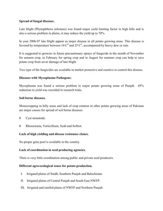Spread of fungal diseases.
Late blight (Phytophthora infestans) was found major yield limiting factor in high hills and is
also a serious problem in plains, it may reduce the yield up to 70%.
In year 2006-07 late blight appear as major disease in all potato growing areas. This disease is
favored by temperature between 10 C0 and 25 C0, accompanied by heavy dew or rain.
It is suggested to growers in future precautionary sprays of fungicide in the month of November
for autumn crop, in February for spring crop and in August for summer crop can help to save
potato crop from sever damage of late blight.
Two type of the fungicides are available in market protective and curative to control this disease.
Diseases with Mycoplasma Pathogens:
Mycoplasma was found a serious problem in major potato growing areas of Punjab. 45%
reduction in yield was recorded in research trials.
Soil borne diseases.
Monocropping in hilly areas and lack of crop rotation in other potato growing areas of Pakistan
are major causes for spread of soil borne diseases.
Þ

Cyst nematode.

Þ

Rhizoctonia, Verticillium, Scab and Softrot.

Lack of high yielding and disease resistance clones.
No proper gene pool is available in the country.
Lack of coordination in seed producing agencies.
There is very little coordination among public and private seed producers.
Different agro-ecological zones for potato production.
I.

Irrigated plains of Sindh, Southern Punjab and Balochistan.

II.

Irrigated plains of Central Punjab and South East NWFP.

III. Irrigated and rainfed plains of NWFP and Northern Punjab.

 