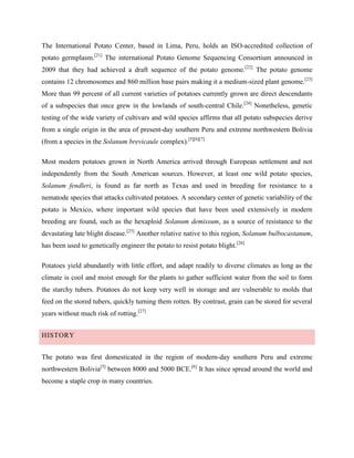 The International Potato Center, based in Lima, Peru, holds an ISO-accredited collection of
potato germplasm.[21] The international Potato Genome Sequencing Consortium announced in
2009 that they had achieved a draft sequence of the potato genome.[22] The potato genome
contains 12 chromosomes and 860 million base pairs making it a medium-sized plant genome.[23]
More than 99 percent of all current varieties of potatoes currently grown are direct descendants
of a subspecies that once grew in the lowlands of south-central Chile.[24] Nonetheless, genetic
testing of the wide variety of cultivars and wild species affirms that all potato subspecies derive
from a single origin in the area of present-day southern Peru and extreme northwestern Bolivia
(from a species in the Solanum brevicaule complex).[5][6][7]
Most modern potatoes grown in North America arrived through European settlement and not
independently from the South American sources. However, at least one wild potato species,
Solanum fendleri, is found as far north as Texas and used in breeding for resistance to a
nematode species that attacks cultivated potatoes. A secondary center of genetic variability of the
potato is Mexico, where important wild species that have been used extensively in modern
breeding are found, such as the hexaploid Solanum demissum, as a source of resistance to the
devastating late blight disease.[25] Another relative native to this region, Solanum bulbocastanum,
has been used to genetically engineer the potato to resist potato blight.[26]
Potatoes yield abundantly with little effort, and adapt readily to diverse climates as long as the
climate is cool and moist enough for the plants to gather sufficient water from the soil to form
the starchy tubers. Potatoes do not keep very well in storage and are vulnerable to molds that
feed on the stored tubers, quickly turning them rotten. By contrast, grain can be stored for several
years without much risk of rotting.[27]
HISTORY
The potato was first domesticated in the region of modern-day southern Peru and extreme
northwestern Bolivia[5] between 8000 and 5000 BCE.[6] It has since spread around the world and
become a staple crop in many countries.

 