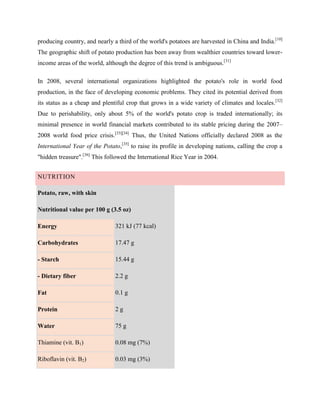 producing country, and nearly a third of the world's potatoes are harvested in China and India.[10]
The geographic shift of potato production has been away from wealthier countries toward lowerincome areas of the world, although the degree of this trend is ambiguous.[31]
In 2008, several international organizations highlighted the potato's role in world food
production, in the face of developing economic problems. They cited its potential derived from
its status as a cheap and plentiful crop that grows in a wide variety of climates and locales.[32]
Due to perishability, only about 5% of the world's potato crop is traded internationally; its
minimal presence in world financial markets contributed to its stable pricing during the 2007–
2008 world food price crisis.[33][34] Thus, the United Nations officially declared 2008 as the
International Year of the Potato,[35] to raise its profile in developing nations, calling the crop a
"hidden treasure".[36] This followed the International Rice Year in 2004.
NUTRITION
Potato, raw, with skin
Nutritional value per 100 g (3.5 oz)
Energy

321 kJ (77 kcal)

Carbohydrates

17.47 g

- Starch

15.44 g

- Dietary fiber

2.2 g

Fat

0.1 g

Protein

2g

Water

75 g

Thiamine (vit. B1)

0.08 mg (7%)

Riboflavin (vit. B2)

0.03 mg (3%)

 