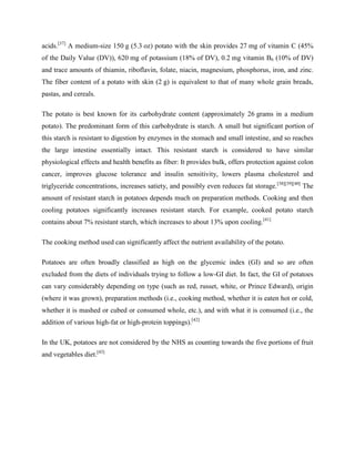 acids.[37] A medium-size 150 g (5.3 oz) potato with the skin provides 27 mg of vitamin C (45%
of the Daily Value (DV)), 620 mg of potassium (18% of DV), 0.2 mg vitamin B6 (10% of DV)
and trace amounts of thiamin, riboflavin, folate, niacin, magnesium, phosphorus, iron, and zinc.
The fiber content of a potato with skin (2 g) is equivalent to that of many whole grain breads,
pastas, and cereals.
The potato is best known for its carbohydrate content (approximately 26 grams in a medium
potato). The predominant form of this carbohydrate is starch. A small but significant portion of
this starch is resistant to digestion by enzymes in the stomach and small intestine, and so reaches
the large intestine essentially intact. This resistant starch is considered to have similar
physiological effects and health benefits as fiber: It provides bulk, offers protection against colon
cancer, improves glucose tolerance and insulin sensitivity, lowers plasma cholesterol and
triglyceride concentrations, increases satiety, and possibly even reduces fat storage.[38][39][40] The
amount of resistant starch in potatoes depends much on preparation methods. Cooking and then
cooling potatoes significantly increases resistant starch. For example, cooked potato starch
contains about 7% resistant starch, which increases to about 13% upon cooling.[41]
The cooking method used can significantly affect the nutrient availability of the potato.
Potatoes are often broadly classified as high on the glycemic index (GI) and so are often
excluded from the diets of individuals trying to follow a low-GI diet. In fact, the GI of potatoes
can vary considerably depending on type (such as red, russet, white, or Prince Edward), origin
(where it was grown), preparation methods (i.e., cooking method, whether it is eaten hot or cold,
whether it is mashed or cubed or consumed whole, etc.), and with what it is consumed (i.e., the
addition of various high-fat or high-protein toppings).[42]
In the UK, potatoes are not considered by the NHS as counting towards the five portions of fruit
and vegetables diet.[43]

 