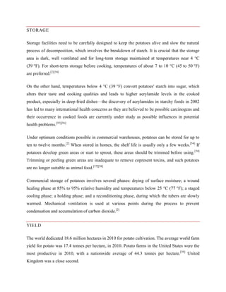 STORAGE
Storage facilities need to be carefully designed to keep the potatoes alive and slow the natural
process of decomposition, which involves the breakdown of starch. It is crucial that the storage
area is dark, well ventilated and for long-term storage maintained at temperatures near 4 °C
(39 °F). For short-term storage before cooking, temperatures of about 7 to 10 °C (45 to 50 °F)
are preferred.[2][54]
On the other hand, temperatures below 4 °C (39 °F) convert potatoes' starch into sugar, which
alters their taste and cooking qualities and leads to higher acrylamide levels in the cooked
product, especially in deep-fried dishes—the discovery of acrylamides in starchy foods in 2002
has led to many international health concerns as they are believed to be possible carcinogens and
their occurrence in cooked foods are currently under study as possible influences in potential
health problems.[55][56]
Under optimum conditions possible in commercial warehouses, potatoes can be stored for up to
ten to twelve months.[2] When stored in homes, the shelf life is usually only a few weeks.[54] If
potatoes develop green areas or start to sprout, these areas should be trimmed before using. [54]
Trimming or peeling green areas are inadequate to remove copresent toxins, and such potatoes
are no longer suitable as animal food.[57][58]
Commercial storage of potatoes involves several phases: drying of surface moisture; a wound
healing phase at 85% to 95% relative humidity and temperatures below 25 °C (77 °F); a staged
cooling phase; a holding phase; and a reconditioning phase, during which the tubers are slowly
warmed. Mechanical ventilation is used at various points during the process to prevent
condensation and accumulation of carbon dioxide.[2]
YIELD
The world dedicated 18.6 million hectares in 2010 for potato cultivation. The average world farm
yield for potato was 17.4 tonnes per hectare, in 2010. Potato farms in the United States were the
most productive in 2010, with a nationwide average of 44.3 tonnes per hectare.[59] United
Kingdom was a close second.

 