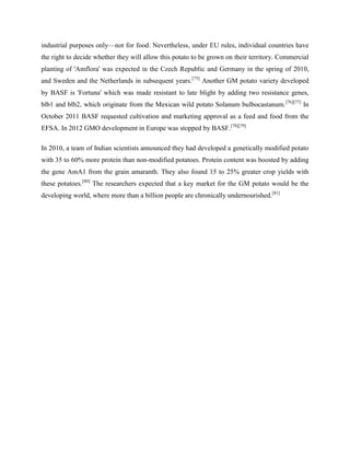industrial purposes only—not for food. Nevertheless, under EU rules, individual countries have
the right to decide whether they will allow this potato to be grown on their territory. Commercial
planting of 'Amflora' was expected in the Czech Republic and Germany in the spring of 2010,
and Sweden and the Netherlands in subsequent years.[75] Another GM potato variety developed
by BASF is 'Fortuna' which was made resistant to late blight by adding two resistance genes,
blb1 and blb2, which originate from the Mexican wild potato Solanum bulbocastanum.[76][77] In
October 2011 BASF requested cultivation and marketing approval as a feed and food from the
EFSA. In 2012 GMO development in Europe was stopped by BASF.[78][79]
In 2010, a team of Indian scientists announced they had developed a genetically modified potato
with 35 to 60% more protein than non-modified potatoes. Protein content was boosted by adding
the gene AmA1 from the grain amaranth. They also found 15 to 25% greater crop yields with
these potatoes.[80] The researchers expected that a key market for the GM potato would be the
developing world, where more than a billion people are chronically undernourished.[81]

 