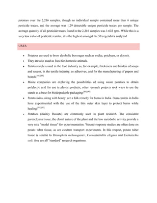 potatoes over the 2,216 samples, though no individual sample contained more than 6 unique
pesticide traces, and the average was 1.29 detectable unique pesticide traces per sample. The
average quantity of all pesticide traces found in the 2,216 samples was 1.602 ppm. While this is a
very low value of pesticide residue, it is the highest amongst the 50 vegetables analyzed.
USES
Potatoes are used to brew alcoholic beverages such as vodka, potcheen, or akvavit.
They are also used as food for domestic animals.
Potato starch is used in the food industry as, for example, thickeners and binders of soups
and sauces, in the textile industry, as adhesives, and for the manufacturing of papers and
boards.[88][89]
Maine companies are exploring the possibilities of using waste potatoes to obtain
polylactic acid for use in plastic products; other research projects seek ways to use the
starch as a base for biodegradable packaging.[89][90]
Potato skins, along with honey, are a folk remedy for burns in India. Burn centers in India
have experimented with the use of the thin outer skin layer to protect burns while
healing.[91][92]
Potatoes (mainly Russets) are commonly used in plant research. The consistent
parenchyma tissue, the clonal nature of the plant and the low metabolic activity provide a
very nice "model tissue" for experimentation. Wound-response studies are often done on
potato tuber tissue, as are electron transport experiments. In this respect, potato tuber
tissue is similar to Drosophila melanogaster, Caenorhabditis elegans and Escherichia
coli: they are all "standard" research organisms.

 