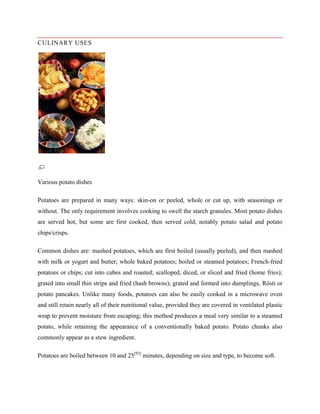 CULINARY USES

Various potato dishes
Potatoes are prepared in many ways: skin-on or peeled, whole or cut up, with seasonings or
without. The only requirement involves cooking to swell the starch granules. Most potato dishes
are served hot, but some are first cooked, then served cold, notably potato salad and potato
chips/crisps.
Common dishes are: mashed potatoes, which are first boiled (usually peeled), and then mashed
with milk or yogurt and butter; whole baked potatoes; boiled or steamed potatoes; French-fried
potatoes or chips; cut into cubes and roasted; scalloped, diced, or sliced and fried (home fries);
grated into small thin strips and fried (hash browns); grated and formed into dumplings, Rösti or
potato pancakes. Unlike many foods, potatoes can also be easily cooked in a microwave oven
and still retain nearly all of their nutritional value, provided they are covered in ventilated plastic
wrap to prevent moisture from escaping; this method produces a meal very similar to a steamed
potato, while retaining the appearance of a conventionally baked potato. Potato chunks also
commonly appear as a stew ingredient.
Potatoes are boiled between 10 and 25[93] minutes, depending on size and type, to become soft.

 