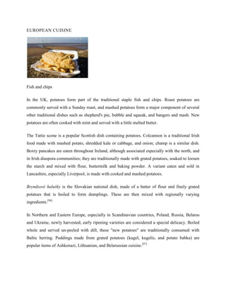 EUROPEAN CUISINE

Fish and chips
In the UK, potatoes form part of the traditional staple fish and chips. Roast potatoes are
commonly served with a Sunday roast, and mashed potatoes form a major component of several
other traditional dishes such as shepherd's pie, bubble and squeak, and bangers and mash. New
potatoes are often cooked with mint and served with a little melted butter.
The Tattie scone is a popular Scottish dish containing potatoes. Colcannon is a traditional Irish
food made with mashed potato, shredded kale or cabbage, and onion; champ is a similar dish.
Boxty pancakes are eaten throughout Ireland, although associated especially with the north, and
in Irish diaspora communities; they are traditionally made with grated potatoes, soaked to loosen
the starch and mixed with flour, buttermilk and baking powder. A variant eaten and sold in
Lancashire, especially Liverpool, is made with cooked and mashed potatoes.
Bryndzové halušky is the Slovakian national dish, made of a batter of flour and finely grated
potatoes that is boiled to form dumplings. These are then mixed with regionally varying
ingredients.[96]
In Northern and Eastern Europe, especially in Scandinavian countries, Poland, Russia, Belarus
and Ukraine, newly harvested, early ripening varieties are considered a special delicacy. Boiled
whole and served un-peeled with dill, these "new potatoes" are traditionally consumed with
Baltic herring. Puddings made from grated potatoes (kugel, kugelis, and potato babka) are
popular items of Ashkenazi, Lithuanian, and Belarussian cuisine.[97]

 