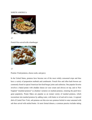 NORTH AMERICA

French fries served with a hamburger

Poutine: Fried potatoes, cheese curds, and gravy
In the United States, potatoes have become one of the most widely consumed crops and thus
have a variety of preparation methods and condiments. French fries and often hash browns are
commonly found in typical American fast-food burger joints and cafeterias. One popular favorite
involves a baked potato with cheddar cheese (or sour cream and chives) on top, and in New
England "smashed potatoes" (a chunkier variation on mashed potatoes, retaining the peel) have
great popularity. Potato flakes are popular as an instant variety of mashed potatoes, which
reconstitute into mashed potatoes by adding water, with butter or oil and salt to taste. A regional
dish of Central New York, salt potatoes are bite-size new potatoes boiled in water saturated with
salt then served with melted butter. At more formal dinners, a common practice includes taking

 
