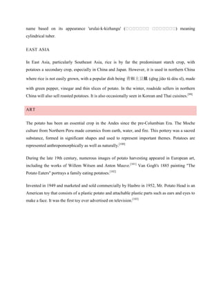 name based on its appearance 'urulai-k-kizhangu' (

) meaning

cylindrical tuber.
EAST ASIA
In East Asia, particularly Southeast Asia, rice is by far the predominant starch crop, with
potatoes a secondary crop, especially in China and Japan. However, it is used in northern China
where rice is not easily grown, with a popular dish being 青椒土豆丝 (qīng jiāo tǔ dòu sī), made
with green pepper, vinegar and thin slices of potato. In the winter, roadside sellers in northern
China will also sell roasted potatoes. It is also occasionally seen in Korean and Thai cuisines.[99]
ART
The potato has been an essential crop in the Andes since the pre-Columbian Era. The Moche
culture from Northern Peru made ceramics from earth, water, and fire. This pottery was a sacred
substance, formed in significant shapes and used to represent important themes. Potatoes are
represented anthropomorphically as well as naturally.[100]
During the late 19th century, numerous images of potato harvesting appeared in European art,
including the works of Willem Witsen and Anton Mauve.[101] Van Gogh's 1885 painting "The
Potato Eaters" portrays a family eating potatoes.[102]
Invented in 1949 and marketed and sold commercially by Hasbro in 1952, Mr. Potato Head is an
American toy that consists of a plastic potato and attachable plastic parts such as ears and eyes to
make a face. It was the first toy ever advertised on television.[103]

 