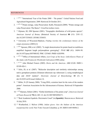 REFERENCES
1. ^

a b c

"International Year of the Potato 2008 – The potato". United Nations Food and

Agricultural Organisation. 2009. Retrieved 26 October 2011.
2. ^

a b c d

Potato storage, value Preservation: Kohli, Pawanexh (2009). "Potato storage and

value Preservation: The Basics". CrossTree techno-visors.
3. ^ Hijmans, RJ; DM Spooner (2001). "Geographic distribution of wild potato species".
American Journal of Botany (Botanical Society of America) 88 (11): 2101–12.
doi:10.2307/3558435. JSTOR 3558435.
4. ^ University of Wisconsin-Madison, Finding rewrites the evolutionary history of the
origin of potatoes (2005) [1]
5. ^ a b c Spooner, DM; et al. (2005). "A single domestication for potato based on multilocus
amplified fragment length polymorphism genotyping". PNAS 102 (41): 14694–99.
doi:10.1073/pnas.0507400102. PMC 1253605. PMID 16203994.
6. ^

a b c d

Office of International Affairs, Lost Crops of the Incas: Little-Known Plants of

the Andes with Promise for Worldwide Cultivation (1989) online
7. ^

a b c

John Michael Francis (2005). Iberia and the Americas. ABC-CLIO. ISBN 1-

85109-426-1.
8. ^ Solis, JS; et al. (2007). "Molecular description and similarity relationships among
native germplasm potatoes (Solanum tuberosum ssp. tuberosum L.) using morphological
data and AFLP markers". Electronic Journal of Biotechnology 10 (3): 0.
doi:10.2225/vol10-issue3-fulltext-14.
9. ^ Miller, N (29 January 2008). "Using DNA, scientists hunt for the roots of the modern
potato". American Association for the Advancement of Science. Retrieved 10 September
2008.
10. ^ a b Hijmans, Robert (2001). "Global distribution of the potato crop". [American Journal
of Potato Research] 78 (6): 403–12. doi:10.1007/BF02896371.
11. ^ "Real Academia Española. Diccionario Usual" (in (Spanish)). Buscon.rae.es. Retrieved
16 July 2010.
12. ^ Weatherford, J. McIver (1988). Indian givers: how the Indians of the Americas
transformed the world. New York: Fawcett Columbine. p. 69. ISBN 0-449-90496-2.

 