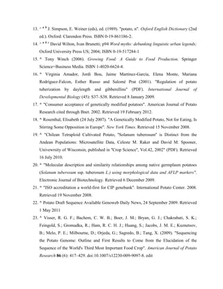 13. ^ a b J. Simpson, E. Weiner (eds), ed. (1989). "potato, n". Oxford English Dictionary (2nd
ed.). Oxford: Clarendon Press. ISBN 0-19-861186-2.
14. ^ a b c David Wilton, Ivan Brunetti; p94 Word myths: debunking linguistic urban legends;
Oxford University Press US; 2004; ISBN 0-19-517284-1
15. ^ Tony Winch (2006). Growing Food: A Guide to Food Production. Springer
Science+Business Media. ISBN 1-4020-6624-4.
16. ^ Virginia Amador, Jordi Bou, Jaime Martínez-García, Elena Monte, Mariana
Rodríguez-Falcon, Esther Russo and Salomé Prat (2001). "Regulation of potato
tuberization by daylength and gibberellins" (PDF). International Journal of
Developmental Biology (45): S37–S38. Retrieved 8 January 2009.
17. ^ "Consumer acceptance of genetically modified potatoes". American Journal of Potato
Research cited through Bnet. 2002. Retrieved 19 February 2012.
18. ^ Rosenthal, Elisabeth (24 July 2007). "A Genetically Modified Potato, Not for Eating, Is
Stirring Some Opposition in Europe". New York Times. Retrieved 15 November 2008.
19. ^ "Chilean Tetraploid Cultivated Potato, ''Solanum tuberosum'' is Distinct from the
Andean Populations: Microsatellite Data, Celeste M. Raker and David M. Spooner,
Univewrsity of Wisconsin, published in ''Crop Science'', Vol.42, 2002" (PDF). Retrieved
16 July 2010.
20. ^ "Molecular description and similarity relationships among native germplasm potatoes
(Solanum tuberosum ssp. tuberosum L.) using morphological data and AFLP markers".
Electronic Journal of Biotechnology. Retrieved 6 December 2009.
21. ^ "ISO accreditation a world-first for CIP genebank". International Potato Center. 2008.
Retrieved 19 November 2008.
22. ^ Potato Draft Sequence Available Genoweb Daily News, 24 September 2009. Retrieved
1 May 2011
23. ^ Visser, R. G. F.; Bachem, C. W. B.; Boer, J. M.; Bryan, G. J.; Chakrabati, S. K.;
Feingold, S.; Gromadka, R.; Ham, R. C. H. J.; Huang, S.; Jacobs, J. M. E.; Kuznetsov,
B.; Melo, P. E.; Milbourne, D.; Orjeda, G.; Sagredo, B.; Tang, X. (2009). "Sequencing
the Potato Genome: Outline and First Results to Come from the Elucidation of the
Sequence of the World's Third Most Important Food Crop". American Journal of Potato
Research 86 (6): 417–429. doi:10.1007/s12230-009-9097-8. edit

 