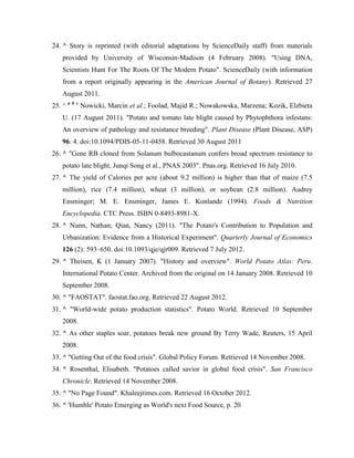 24. ^ Story is reprinted (with editorial adaptations by ScienceDaily staff) from materials
provided by University of Wisconsin-Madison (4 February 2008). "Using DNA,
Scientists Hunt For The Roots Of The Modern Potato". ScienceDaily (with information
from a report originally appearing in the American Journal of Botany). Retrieved 27
August 2011.
25. ^ a b c Nowicki, Marcin et al.; Foolad, Majid R.; Nowakowska, Marzena; Kozik, Elzbieta
U. (17 August 2011). "Potato and tomato late blight caused by Phytophthora infestans:
An overview of pathology and resistance breeding". Plant Disease (Plant Disease, ASP)
96: 4. doi:10.1094/PDIS-05-11-0458. Retrieved 30 August 2011
26. ^ "Gene RB cloned from Solanum bulbocastanum confers broad spectrum resistance to
potato late blight, Junqi Song et al., PNAS 2003". Pnas.org. Retrieved 16 July 2010.
27. ^ The yield of Calories per acre (about 9.2 million) is higher than that of maize (7.5
million), rice (7.4 million), wheat (3 million), or soybean (2.8 million). Audrey
Ensminger; M. E. Ensminger, James E. Konlande (1994). Foods & Nutrition
Encyclopedia. CTC Press. ISBN 0-8493-8981-X.
28. ^ Nunn, Nathan; Qian, Nancy (2011). "The Potato's Contribution to Population and
Urbanization: Evidence from a Historical Experiment". Quarterly Journal of Economics
126 (2): 593–650. doi:10.1093/qje/qjr009. Retrieved 7 July 2012.
29. ^ Theisen, K (1 January 2007). "History and overview". World Potato Atlas: Peru.
International Potato Center. Archived from the original on 14 January 2008. Retrieved 10
September 2008.
30. ^ "FAOSTAT". faostat.fao.org. Retrieved 22 August 2012.
31. ^ "World-wide potato production statistics". Potato World. Retrieved 10 September
2008.
32. ^ As other staples soar, potatoes break new ground By Terry Wade, Reuters, 15 April
2008.
33. ^ "Getting Out of the food crisis". Global Policy Forum. Retrieved 14 November 2008.
34. ^ Rosenthal, Elisabeth. "Potatoes called savior in global food crisis". San Francisco
Chronicle. Retrieved 14 November 2008.
35. ^ "No Page Found". Khaleejtimes.com. Retrieved 16 October 2012.
36. ^ 'Humble' Potato Emerging as World's next Food Source, p. 20

 