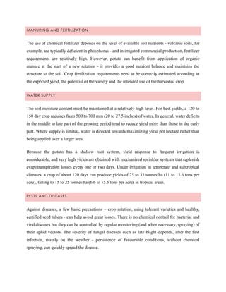 MANURING AND FERTILI ZATION

The use of chemical fertilizer depends on the level of available soil nutrients - volcanic soils, for
example, are typically deficient in phosphorus - and in irrigated commercial production, fertilizer
requirements are relatively high. However, potato can benefit from application of organic
manure at the start of a new rotation - it provides a good nutrient balance and maintains the
structure to the soil. Crop fertilization requirements need to be correctly estimated according to
the expected yield, the potential of the variety and the intended use of the harvested crop.
WATER SUPPLY

The soil moisture content must be maintained at a relatively high level. For best yields, a 120 to
150 day crop requires from 500 to 700 mm (20 to 27.5 inches) of water. In general, water deficits
in the middle to late part of the growing period tend to reduce yield more than those in the early
part. Where supply is limited, water is directed towards maximizing yield per hectare rather than
being applied over a larger area.
Because the potato has a shallow root system, yield response to frequent irrigation is
considerable, and very high yields are obtained with mechanized sprinkler systems that replenish
evapotranspiration losses every one or two days. Under irrigation in temperate and subtropical
climates, a crop of about 120 days can produce yields of 25 to 35 tonnes/ha (11 to 15.6 tons per
acre), falling to 15 to 25 tonnes/ha (6.6 to 15.6 tons per acre) in tropical areas.
PESTS AND DISEASES

Against diseases, a few basic precautions – crop rotation, using tolerant varieties and healthy,
certified seed tubers - can help avoid great losses. There is no chemical control for bacterial and
viral diseases but they can be controlled by regular monitoring (and when necessary, spraying) of
their aphid vectors. The severity of fungal diseases such as late blight depends, after the first
infection, mainly on the weather - persistence of favourable conditions, without chemical
spraying, can quickly spread the disease.

 