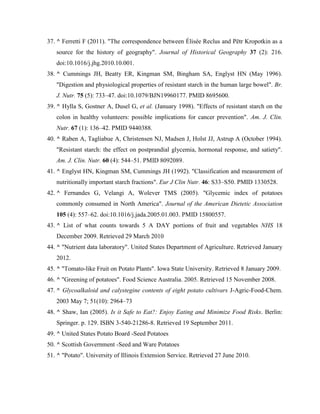 37. ^ Ferretti F (2011). "The correspondence between Élisée Reclus and Pëtr Kropotkin as a
source for the history of geography". Journal of Historical Geography 37 (2): 216.
doi:10.1016/j.jhg.2010.10.001.
38. ^ Cummings JH, Beatty ER, Kingman SM, Bingham SA, Englyst HN (May 1996).
"Digestion and physiological properties of resistant starch in the human large bowel". Br.
J. Nutr. 75 (5): 733–47. doi:10.1079/BJN19960177. PMID 8695600.
39. ^ Hylla S, Gostner A, Dusel G, et al. (January 1998). "Effects of resistant starch on the
colon in healthy volunteers: possible implications for cancer prevention". Am. J. Clin.
Nutr. 67 (1): 136–42. PMID 9440388.
40. ^ Raben A, Tagliabue A, Christensen NJ, Madsen J, Holst JJ, Astrup A (October 1994).
"Resistant starch: the effect on postprandial glycemia, hormonal response, and satiety".
Am. J. Clin. Nutr. 60 (4): 544–51. PMID 8092089.
41. ^ Englyst HN, Kingman SM, Cummings JH (1992). "Classification and measurement of
nutritionally important starch fractions". Eur J Clin Nutr. 46: S33–S50. PMID 1330528.
42. ^ Fernandes G, Velangi A, Wolever TMS (2005). "Glycemic index of potatoes
commonly consumed in North America". Journal of the American Dietetic Association
105 (4): 557–62. doi:10.1016/j.jada.2005.01.003. PMID 15800557.
43. ^ List of what counts towards 5 A DAY portions of fruit and vegetables NHS 18
December 2009. Retrieved 29 March 2010
44. ^ "Nutrient data laboratory". United States Department of Agriculture. Retrieved January
2012.
45. ^ "Tomato-like Fruit on Potato Plants". Iowa State University. Retrieved 8 January 2009.
46. ^ "Greening of potatoes". Food Science Australia. 2005. Retrieved 15 November 2008.
47. ^ Glycoalkaloid and calystegine contents of eight potato cultivars J-Agric-Food-Chem.
2003 May 7; 51(10): 2964–73
48. ^ Shaw, Ian (2005). Is it Safe to Eat?: Enjoy Eating and Minimize Food Risks. Berlin:
Springer. p. 129. ISBN 3-540-21286-8. Retrieved 19 September 2011.
49. ^ United States Potato Board -Seed Potatoes
50. ^ Scottish Government -Seed and Ware Potatoes
51. ^ "Potato". University of Illinois Extension Service. Retrieved 27 June 2010.

 