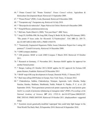 66. ^ Potato Council Ltd. "Potato Varieties". Potato Council website. Agriculture &
Horticulture Development Board. Retrieved 13 September 2009.
67. ^ "Potato Primer" (PDF). Cooks Illustrated. Retrieved 8 December 2008.
68. ^ "Europotato.org". Europotato.org. Retrieved 16 July 2010.
69. ^ "Descripción de tuberculos". Papas Nativas de Chiloé. Retrieved 6 December 2009.
70. ^ Norgold Russet, potatoassociation.org
71. ^ McCann, Nuala (March 4, 2008). "Eat your blues!". BBC News.
72. ^ Jung CS, Griffiths HM, De Jong DM, Cheng S, Bodis M, De Jong WS (January 2005).
"The potato P locus codes for flavonoid 3',5'-hydroxylase". TAG 110 (2): 269–75.
doi:10.1007/s00122-004-1829-z. PMID 15565378.
73. ^ "Genetically Engineered Organisms Public Issues Education Project/Am I eating GE
potatoes?". Cornell University. Retrieved 16 December 2008.
74. ^ GMO compass database
75. ^ GM potatoes: BASF at work GMO Compass 5 March 2010. Retrieved 19 October
2011.
76. ^ Research in Germany, 17 November 2011. Business BASF applies for approval for
another biotech potato
77. ^ Burger, Ludwig (31 October 2011) BASF applies for EU approval for Fortuna GM
potato Reuters, Frankfurt. Retrieved 29 December 2011
78. ^ BASF stops GM crop development in Europe, Deutsche Welle, 17 January 2012
79. ^ Basf stop selling GM Product in Europe, New York Times, 16 Januari 2012
80. ^ Chakrabortya, Subhra; Chakrabortya, Niranjan; Agrawala, Lalit; Ghosha, Sudip;
Narulaa, Kanika; Shekhara, Shubhendu; Naikb, Prakash S.; Pandec, P. C. et al. (20
September 2010). "Next-generation protein-rich potato expressing the seed protein gene
AmA1 is a result of proteome rebalancing in transgenic tuber" (PDF). Proceedings of the
National Academy of Sciences 107 (41): 17533–8. doi:10.1073/pnas.1006265107.
PMC 2955143. PMID 20855595. Retrieved 19 October 2011. |displayauthors= suggested
(help)
81. ^ Scientists invent genetically-modified 'superspud' that could help fight hunger in the
Third World The Daily Mail, 20 September 2010. Retrieved 24 September 2010.

 
