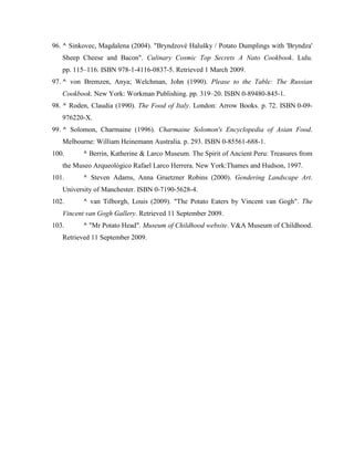 96. ^ Sinkovec, Magdalena (2004). "Bryndzové Halušky / Potato Dumplings with 'Bryndza'
Sheep Cheese and Bacon". Culinary Cosmic Top Secrets A Nato Cookbook. Lulu.
pp. 115–116. ISBN 978-1-4116-0837-5. Retrieved 1 March 2009.
97. ^ von Bremzen, Anya; Welchman, John (1990). Please to the Table: The Russian
Cookbook. New York: Workman Publishing. pp. 319–20. ISBN 0-89480-845-1.
98. ^ Roden, Claudia (1990). The Food of Italy. London: Arrow Books. p. 72. ISBN 0-09976220-X.
99. ^ Solomon, Charmaine (1996). Charmaine Solomon's Encyclopedia of Asian Food.
Melbourne: William Heinemann Australia. p. 293. ISBN 0-85561-688-1.
100.

^ Berrin, Katherine & Larco Museum. The Spirit of Ancient Peru: Treasures from

the Museo Arqueológico Rafael Larco Herrera. New York:Thames and Hudson, 1997.
101.

^ Steven Adams, Anna Gruetzner Robins (2000). Gendering Landscape Art.

University of Manchester. ISBN 0-7190-5628-4.
102.

^ van Tilborgh, Louis (2009). "The Potato Eaters by Vincent van Gogh". The

Vincent van Gogh Gallery. Retrieved 11 September 2009.
103.

^ "Mr Potato Head". Museum of Childhood website. V&A Museum of Childhood.

Retrieved 11 September 2009.

 