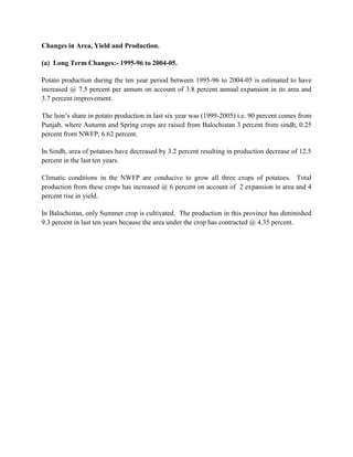 Changes in Area, Yield and Production.
(a) Long Term Changes:- 1995-96 to 2004-05.
Potato production during the ten year period between 1995-96 to 2004-05 is estimated to have
increased @ 7.5 percent per annum on account of 3.8 percent annual expansion in its area and
3.7 percent improvement.
The lion’s share in potato production in last six year was (1999-2005) i.e. 90 percent comes from
Punjab, where Autumn and Spring crops are raised from Balochistan 3 percent from sindh, 0.25
percent from NWFP, 6.62 percent.
In Sindh, area of potatoes have decreased by 3.2 percent resulting in production decrease of 12.5
percent in the last ten years.
Climatic conditions in the NWFP are conducive to grow all three crops of potatoes. Total
production from these crops has increased @ 6 percent on account of 2 expansion in area and 4
percent rise in yield.
In Balochistan, only Summer crop is cultivated. The production in this province has diminished
9.3 percent in last ten years because the area under the crop has contracted @ 4.35 percent.

 