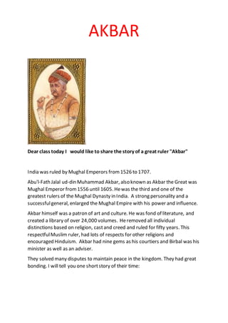 AKBAR
Dear class today I would like to share the story of a great ruler "Akbar"
India was ruled by Mughal Emperors from1526 to 1707.
Abu'l-Fath Jalal ud-din Muhammad Akbar, also known as Akbar the Great was
Mughal Emperor from1556 until 1605. Hewas the third and one of the
greatest rulers of the Mughal Dynasty in India. A strong personality and a
successfulgeneral, enlarged the Mughal Empire with his power and influence.
Akbar himself was a patron of art and culture. He was fond of literature, and
created a library of over 24,000 volumes. Heremoved all individual
distinctions based on religion, castand creed and ruled for fifty years. This
respectfulMuslim ruler, had lots of respects for other religions and
encouraged Hinduism. Akbar had nine gems as his courtiers and Birbal was his
minister as well as an adviser.
They solved many disputes to maintain peace in the kingdom. They had great
bonding. I will tell you one shortstory of their time:
 
