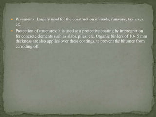  Pavements: Largely used for the construction of roads, runways, taxiways,
etc.
 Protection of structures: It is used as a protective coating by impregnation
for concrete elements such as slabs, piles, etc. Organic binders of 10-15 mm
thickness are also applied over these coatings, to prevent the bitumen from
corroding off.
 