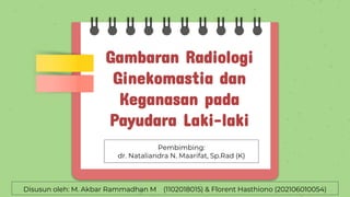 Gambaran Radiologi
Ginekomastia dan
Keganasan pada
Payudara Laki-laki
Disusun oleh: M. Akbar Rammadhan M (1102018015) & Florent Hasthiono (202106010054)
Pembimbing:
dr. Nataliandra N. Maarifat, Sp.Rad (K)
 