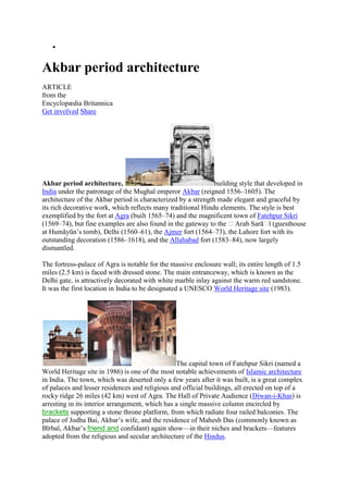  <br />Akbar period architecture<br />ARTICLE<br />from the<br />Encyclopædia Britannica<br />Get involved Share <br />Akbar period architecture, building style that developed in India under the patronage of the Mughal emperor  HYPERLINK quot;
http://www.britannica.com/EBchecked/topic/11421/Akbarquot;
  quot;
Akbarquot;
 Akbar (reigned 1556–1605). The architecture of the Akbar period is characterized by a strength made elegant and graceful by its rich decorative work, which reflects many traditional Hindu elements. The style is best exemplified by the fort at  HYPERLINK quot;
http://www.britannica.com/EBchecked/topic/9439/Agraquot;
  quot;
Agraquot;
 Agra (built 1565–74) and the magnificent town of  HYPERLINK quot;
http://www.britannica.com/EBchecked/topic/202468/Fatehpur-Sikriquot;
  quot;
Fatehpur Sikriquot;
 Fatehpur Sikri (1569–74), but fine examples are also found in the gateway to the ʿArab Sarāʾī (guesthouse at Humāyūn’s tomb), Delhi (1560–61), the Ajmer fort (1564–73), the Lahore fort with its outstanding decoration (1586–1618), and the Allahabad fort (1583–84), now largely dismantled.<br />The fortress-palace of Agra is notable for the massive enclosure wall; its entire length of 1.5 miles (2.5 km) is faced with dressed stone. The main entranceway, which is known as the Delhi gate, is attractively decorated with white marble inlay against the warm red sandstone. It was the first location in India to be designated a UNESCO World Heritage site (1983).<br />The capital town of Fatehpur Sikri (named a World Heritage site in 1986) is one of the most notable achievements of Islamic architecture in India. The town, which was deserted only a few years after it was built, is a great complex of palaces and lesser residences and religious and official buildings, all erected on top of a rocky ridge 26 miles (42 km) west of Agra. The Hall of Private Audience ( HYPERLINK quot;
http://www.britannica.com/EBchecked/topic/166400/Divan-e-Khassquot;
  quot;
Diwan-i-Khasquot;
 Diwan-i-Khas) is arresting in its interior arrangement, which has a single massive column encircled by brackets supporting a stone throne platform, from which radiate four railed balconies. The palace of Jodha Bai, Akbar’s wife, and the residence of Mahesh Das (commonly known as Bīrbal, Akbar’s friend and confidant) again show—in their niches and brackets—features adopted from the religious and secular architecture of the  HYPERLINK quot;
http://www.britannica.com/EBchecked/topic/266312/Hinduismquot;
  quot;
Hindusquot;
 Hindus.<br />The most imposing of the buildings at Fatehpur Sikri is the Great Mosque, the  HYPERLINK quot;
http://www.britannica.com/EBchecked/topic/300178/Jami-Masjidquot;
  quot;
Jāmiʿ Masjidquot;
 Jāmiʿ Masjid, which served as a model for later congregational mosques built by the Mughals. The mosque’s southern entrance, a massive gateway called the  HYPERLINK quot;
http://www.britannica.com/EBchecked/topic/83993/Buland-Darwazaquot;
  quot;
Buland Darwazaquot;
 Buland Darwaza (Victory Gate), gives a feeling of immense strength and height, an impression emphasized by the steepness of the flight of steps by which it is approached.<br />LINKS<br />Related Articles<br />Aspects of the topic Akbar period architecture are discussed in the following places at Britannica. <br />Assorted References<br />influence of Akbar  (in  Akbar (Mughal emperor): Personality and assessment) <br />Mughal architecture  (in  Mughal architecture) <br />Places<br />The following are some places associated with quot;
Akbar period architecturequot;
<br />Agra (India) <br />Delhi (India) <br />Fatehpur (India) <br />Citations<br />MLA Style: <br />quot;
Akbar period architecture.quot;
 Encyclopædia Britannica. Encyclopædia Britannica Online. Encyclopædia Britannica, 2011. Web. 25 Jan. 2011. <http://www.britannica.com/EBchecked/topic/11458/Akbar-period-architecture>. <br />APA Style: <br />Akbar period architecture. (2011). In Encyclopædia Britannica. Retrieved from <br />IMAGES<br />REFERENCED IN <br />RELATED TO <br />EBOOKS, PRIMARY SOURCES & MAGAZINES <br />Assorted References<br />