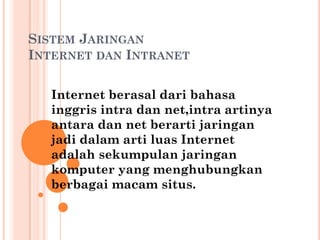 SISTEM JARINGAN
INTERNET DAN INTRANET

  Internet berasal dari bahasa
  inggris intra dan net,intra artinya
  antara dan net berarti jaringan
  jadi dalam arti luas Internet
  adalah sekumpulan jaringan
  komputer yang menghubungkan
  berbagai macam situs.
 