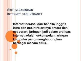 SISTEM JARINGAN
INTERNET DAN INTRANET

   Internet berasal dari bahasa inggris
   intra dan net,intra artinya antara dan
   net berarti jaringan jadi dalam arti luas
   Internet adalah sekumpulan jaringan
   komputer yang menghubungkan
   berbagai macam situs.
 
