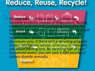 • Do your part to reduce waste by choosing
reusable products instead of disposables. Buying
products with minimal packaging (including the
economy size when that makes sense for you) will
help to reduce waste. And whenever you can,
recycle paper, plastic, newspaper, glass and
aluminum cans. If there isn't a recycling program
at your workplace, school, or in your community,
ask about starting one. By recycling half of your
household waste, you can save 2,400 pounds of
carbon dioxide annually.
 