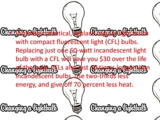 • Wherever practical, replace regular light bulbs
with compact fluorescent light (CFL) bulbs.
Replacing just one 60-watt incandescent light
bulb with a CFL will save you $30 over the life
of the bulb. CFLs also last 10 times longer than
incandescent bulbs, use two-thirds less
energy, and give off 70 percent less heat.
 