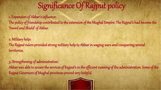 Significance Of Rajput policy
1. Expansion of Akbar’s influence:
The policy of friendship contributedto the extensionof the Mughal Empire. The Rajput’s had become the
‘Swordand Shield’ of Akbar.
2. Military help:
The Rajput rulers providedstrong military help to Akbar in waging wars and conquering several
territories.
3. Strengthening of administration:
Akbarwas able to secure the services of Rajput’s in the efficient running of the administration. Some of the
Rajput Governors of Mughal provinces proved very helpful.
 