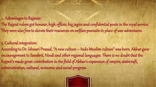 4. Advantages to Rajputs:
The Rajput rulers got honour, high offices, big jagirs and confidential posts in the royal service.
They were also free to devote their resources on welfare pursuits in place of war adventures.
5. Cultural integration:
According to Dr. lshwari Prasad, “Anew culture – Indo-Muslimculture” was born. Akbar gave
encouragement to Sanskrit, Hindi and other regional languages. There is no doubt that the
Rajput’s made great contribution in the field of Akbar’s expansion of empire, statecraft,
administration, cultural, economic and social progress.
 