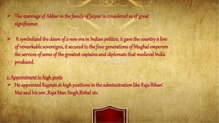 The marriageof Akbar in thefamilyof Jaipur is consideredas of great
significance.
 It symbolized the dawn of a new era in Indian politics, it gave the countrya line
of remarkable sovereigns, it secured to the four generations of Mughal emperors
the services of some of the greatest captains and diplomats that medieval India
produced.
2. Appointment to high posts
 He appointed Rajputs at high positions in the administration likeRaja Bihari
Mai and his son ,Raja Man Singh,Birbal etc.
 