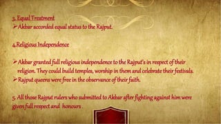 3. Equal Treatment
Akbar accordedequal status to the Rajput.
4.Religious Independence
Akbar grantedfull religious independence to the Rajput’s in respect of their
religion. They could buildtemples, worship in themand celebratetheir festivals.
Rajput queens were free in the observance of their faith.
5. All those Rajput rulers who submitted to Akbar after fighting against himwere
given full respect and honours .
 
