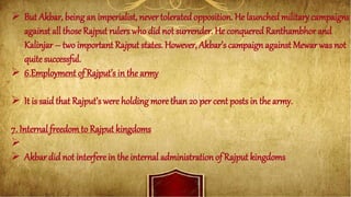  But Akbar, being an imperialist, never toleratedopposition. He launchedmilitary campaigns
against all those Rajput rulers who did not surrender. He conquered Ranthambhor and
Kalinjar – two important Rajput states. However, Akbar’s campaign against Mewar was not
quitesuccessful.
 6.Employment of Rajput’s in the army
 It is said that Rajput’s were holding more than 20 per cent posts in the army.
7. Internal freedomto Rajput kingdoms

 Akbar did not interfere in the internal administration of Rajput kingdoms
 