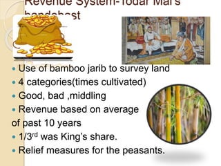 Revenue System-Todar Mal’s
bandobast
 Use of bamboo jarib to survey land
 4 categories(times cultivated)
 Good, bad ,middling
 Revenue based on average
of past 10 years
 1/3rd was King’s share.
 Relief measures for the peasants.
 