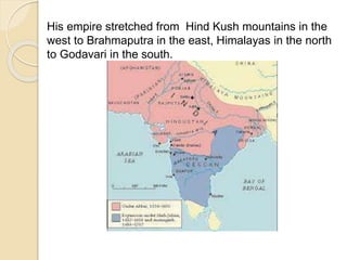 His empire stretched from Hind Kush mountains in the
west to Brahmaputra in the east, Himalayas in the north
to Godavari in the south.
 