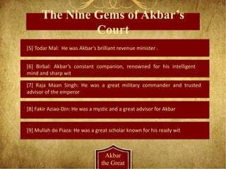 The Nine Gems of Akbar’s
Court
Akbar
the Great
[5] Todar Mal: He was Akbar’s brilliant revenue minister .
[6] Birbal: Akbar’s constant companion, renowned for his intelligent
mind and sharp wit
[7] Raja Maan Singh: He was a great military commander and trusted
advisor of the emperor
[8] Fakir Aziao-Din: He was a mystic and a great advisor for Akbar
[9] Mullah do Piaza: He was a great scholar known for his ready wit
 