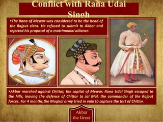 Conflict with Rana Udai
Singh
Akbar
the Great
The Rana of Mewar was considered to be the head of
the Rajput clans. He refused to submit to Akbar and
rejected his proposal of a matrimonial alliance.
Akbar marched against Chittor, the capital of Mewar. Rana Udai Singh escaped to
the hills, leaving the defense of Chittor to Jai Mal, the commander of the Rajput
forces. For 4 months,the Mughal army tried in vain to capture the fort of Chittor.
 