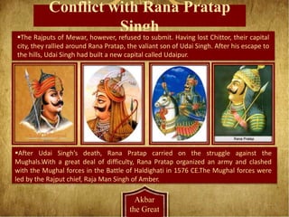 Conflict with Rana Pratap
Singh
Akbar
the Great
The Rajputs of Mewar, however, refused to submit. Having lost Chittor, their capital
city, they rallied around Rana Pratap, the valiant son of Udai Singh. After his escape to
the hills, Udai Singh had built a new capital called Udaipur.
After Udai Singh’s death, Rana Pratap carried on the struggle against the
Mughals.With a great deal of difficulty, Rana Pratap organized an army and clashed
with the Mughal forces in the Battle of Haldighati in 1576 CE.The Mughal forces were
led by the Rajput chief, Raja Man Singh of Amber.
 