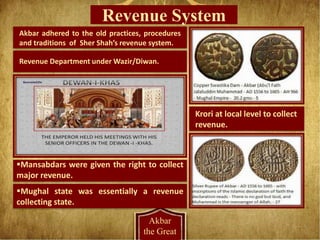 Revenue System
Akbar
the Great
Revenue Department under Wazir/Diwan.
Krori at local level to collect
revenue.
Mansabdars were given the right to collect
major revenue.
Akbar adhered to the old practices, procedures
and traditions of Sher Shah’s revenue system.
Mughal state was essentially a revenue
collecting state.
 